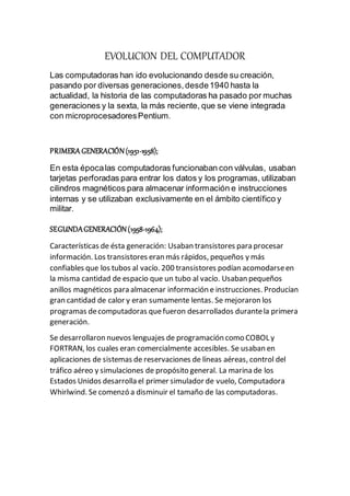 EVOLUCION DEL COMPUTADOR
Las computadoras han ido evolucionando desde su creación,
pasando por diversas generaciones,desde1940 hasta la
actualidad, la historia de las computadoras ha pasado por muchas
generaciones y la sexta, la más reciente, que se viene integrada
con microprocesadoresPentium.
PRIMERA GENERACIÓN(1951-1958);
En esta épocalas computadoras funcionaban con válvulas, usaban
tarjetas perforadas para entrar los datos y los programas, utilizaban
cilindros magnéticos para almacenar información e instrucciones
internas y se utilizaban exclusivamente en el ámbito científico y
militar.
SEGUNDAGENERACIÓN(1958-1964);
Características de ésta generación: Usaban transistores para procesar
información. Los transistores eran más rápidos, pequeños y más
confiables que los tubos al vacío. 200 transistores podían acomodarseen
la misma cantidad de espacio que un tubo al vacío. Usaban pequeños
anillos magnéticos para almacenar información e instrucciones. Producían
gran cantidad de calor y eran sumamente lentas. Se mejoraron los
programas decomputadoras quefueron desarrollados durantela primera
generación.
Se desarrollaron nuevos lenguajes de programación como COBOL y
FORTRAN, los cuales eran comercialmente accesibles. Se usaban en
aplicaciones de sistemas de reservaciones de líneas aéreas, control del
tráfico aéreo y simulaciones de propósito general. La marina de los
Estados Unidos desarrolla el primer simulador de vuelo, Computadora
Whirlwind. Se comenzó a disminuir el tamaño de las computadoras.
 