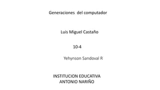 Generaciones del computador
Luis Miguel Castaño
10-4
INSTITUCION EDUCATIVA
ANTONIO NARIÑO
Yehynson Sandoval R
 