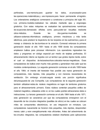 perforadas, una memoria para guardar los datos, un procesador para
las operaciones matemáticas y una impresora para hacer permanente el registro.
Los ordenadores analógicos comenzaron a construirse a principios del siglo XX.
Los primeros modelos realizaban los cálculos mediante ejes y engranajes
giratorios. Con estas máquinas se evaluaban las aproximaciones numéricas
de ecuaciones demasiado difíciles como para poder ser resueltas mediante
otros métodos. Durante las dos guerras mundiales se
utilizaron sistemas informáticos analógicos, primero mecánicos y más tarde
eléctricos, para predecir la trayectoria de los torpedos en los submarinos y para el
manejo a distancia de las bombas en la aviación. Comenzó entonces la primera
generación desde el año 1951 hasta el año 1958 donde los computadores
emplearon bulbos para procesar información. Los operadores ingresaban los
datos y programas en código especial por medio de tarjetas perforadas. El
almacenamiento interno se lograba con un tambor que giraba rápida mente, sobre
el cual un dispositivo de lectura/escritura colocaba marcas magnéticas. Esas
computadoras de bulbos eran mucho más grandes y generaban más calor que los
modelos contemporáneos. La segunda generación comienza en el año 1959 hasta
el año 1964, el invento del transistor hizo posible una nueva generación de
computadoras, más rápidas, más pequeñas y con menores necesidades de
ventilación. Sin embargo el costo seguía siendo una porción significativa
del presupuesto de una Compañía. Las computadoras de la segunda generación
también utilizaban redes de núcleos magnéticos en lugar de tambores giratorios
para el almacenamiento primario. Estos núcleos contenían pequeños anillos de
material magnético, enlazados entre sí, en los cuales podrían almacenarse datos e
instrucciones. La tercera generación comienza en el año 1964 hasta el año 1971,
esta generación se caracterizo por que las computadoras emergieron con el
desarrollo de los circuitos integrados (pastillas de silicio) en las cuales se colocan
miles de componentes electrónicos, en una integración en miniatura. Las
computadoras nuevamente se hicieron más pequeñas, más rápidas, desprendían
menos calor y eran energéticamente más eficientes. Antes del advenimiento de
los circuitos integrados, las computadoras estaban diseñadas para aplicaciones
 