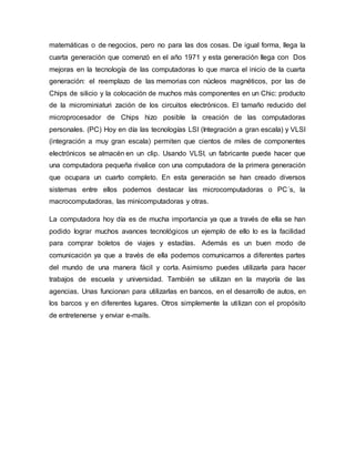 matemáticas o de negocios, pero no para las dos cosas. De igual forma, llega la
cuarta generación que comenzó en el año 1971 y esta generación llega con Dos
mejoras en la tecnología de las computadoras lo que marca el inicio de la cuarta
generación: el reemplazo de las memorias con núcleos magnéticos, por las de
Chips de silicio y la colocación de muchos más componentes en un Chic: producto
de la microminiaturi zación de los circuitos electrónicos. El tamaño reducido del
microprocesador de Chips hizo posible la creación de las computadoras
personales. (PC) Hoy en día las tecnologías LSI (Integración a gran escala) y VLSI
(integración a muy gran escala) permiten que cientos de miles de componentes
electrónicos se almacén en un clip. Usando VLSI, un fabricante puede hacer que
una computadora pequeña rivalice con una computadora de la primera generación
que ocupara un cuarto completo. En esta generación se han creado diversos
sistemas entre ellos podemos destacar las microcomputadoras o PC´s, la
macrocomputadoras, las minicomputadoras y otras.
La computadora hoy día es de mucha importancia ya que a través de ella se han
podido lograr muchos avances tecnológicos un ejemplo de ello lo es la facilidad
para comprar boletos de viajes y estadías. Además es un buen modo de
comunicación ya que a través de ella podemos comunicarnos a diferentes partes
del mundo de una manera fácil y corta. Asimismo puedes utilizarla para hacer
trabajos de escuela y universidad. También se utilizan en la mayoría de las
agencias. Unas funcionan para utilizarlas en bancos, en el desarrollo de autos, en
los barcos y en diferentes lugares. Otros simplemente la utilizan con el propósito
de entretenerse y enviar e-mails.
 