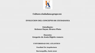 Cultura ciudadana grupo:22
Estudiante:
Keinner Dayan Álvarez Pinto
Docente:
Gregorio de Jesús Higirio romero
UNIVERSIDAD DEL ATLANTICO
Facultad De Arquitectura
Barranquilla, Junio 2020
EVOLUCION DEL CONCEPTO DE CIUDADANIA
 