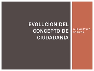 JAIR GUSTAVO
NORIEGA
EVOLUCION DEL
CONCEPTO DE
CIUDADANIA
 