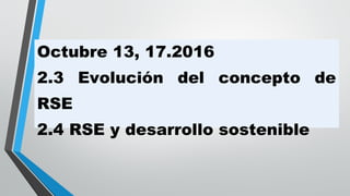 Octubre 13, 17.2016
2.3 Evolución del concepto de
RSE
2.4 RSE y desarrollo sostenible
 
