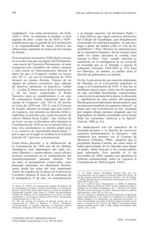 ecarpio@tc-gob.pe / opazop@usmp.pe
VOX JURIS, Lima (Perú) 31 (1): 29-49,2016
ISSN: 1812-6864
38 ÉDGAR CARPIO MARCOS / ÓSCAR ANDRÉS PAZO PINEDA
ciudadanos”. Las cartas posteriores –de 1826,
1828 y 1834– no alteraron el modelo, si bien
algunas de ellas –como las de 1828 y 1834–
establecieron que la guarda de la Constitución
y la responsabilidad de hacer efectiva sus
infracciones, quedaría en manos de un Consejo
de Estado.
Si en un primer momento (1828) dicho consejo
no era otra cosa que un órgano del Parlamento
–una suerte de Comisión Permanente, al estar
compuesto por miembros de ambas cámaras
y solo entrar en funcionamiento durante el
lapso en que el Congreso estaba en receso
(art. 92.°)–, ya con la Constitución de 1834
alcanzó un estatus distinto. Tratose de un
órgano de carácter consultivo, que, además
de absolver opiniones al Ejecutivo, velaba
“[…] sobre la observancia de la Constitución
y de las leyes, requiriendo al Poder
Ejecutivo para su cumplimiento; y en caso
de contumacia formar expediente para dar
cuenta al Congreso” (art. 101.3). Al insistir
la Carta de 1839 (art. 103.1) con el Consejo
de Estado, durante el tiempo que esta estuvo
en vigencia, este alcanzó su máximo brillo y
esplendor al extremo que, como ha puesto de
relieve Daniel Soria Luján15
, fue víctima de
su éxito, ya que al discutirse años después la
Constitución de 1856 ya no se insistió más en
este, tras cuestionarse su enorme poder pese
a su carencia de legitimidad democrática 16
,
por lo que en su lugar se estableció el referido
artículo 10.° del texto constitucional.
Como fuera, precedió a la deliberación de
la Constitución de 1856 uno de los debates
ideológicos más importantes del siglo xix,
entre liberales y conservadores, cuyos efectos
tuvieron resonancia en la conformación del
constitucionalismo peruano ulterior. Por
un lado, el pensamiento conservador, cuyo
principal exponente era Bartolomé Herrera,
quien desde las aulas del más importante
centro de estudios de la época (el Convictorio
Carolino), planteó la tesis de la soberanía de
la inteligencia. Y de otro, en contraposición
15. Soria, D. (1997). Los mecanismos iniciales de defensa de
la Constitución en el Perú: el poder conservador y el Consejo de
Estado: (1839-1855) (Tesis para obtener el título de abogado).
Universidad Católica, Lima; Soria, D. (1998). Los mecanismos
iniciales de defensa de la Constitución en el Perú: el Poder
conservador y el Consejo de Estado (1839-1855). Pensamiento
Constitucional, (5), p. 355 y ss.
16. Vid. las críticas al Consejo de Estado creado por la
Constitución de 1839, en Pacheco, T. (2015). Cuestiones
Constitucionales, 3a
edición. Imprenta de Francisco Ibáñez
Hermanos, Arequipa 1854 (CEC-TC, Lima, 2015), pág. 247.
a su antiguo maestro, los hermanos Pedro 17
y José Gálvez, por aquel entonces profesores
del Colegio de Guadalupe, que abogaban por
el principio de soberanía popular –lo que tuvo
lugar a partir del debate sobre el voto de los
analfabetos18
. Para “Herrera la soberanía nace
de la naturaleza humana y de las eternas leyes
sobre las cuales descansa la verdad, cuya
esencia es Dios. Esta verdad absoluta se
manifiesta en la inteligencia de un sector de
la sociedad que es el llamado a ejercer la
soberanía” (Iwasaki, 1984-1985, p. 133). Para
los liberales, en cambio, el pueblo tenía el
derecho de gobernarse a sí mismo.
En fin, la presencia de una mayoría importante
de liberales en la Convención imprimió su
sesgo a la Constitución de 1856. Y este fue su
problema mayor, pues, como era de esperarse
en una sociedad fuertemente conservadora,
como lo era la peruana de la época, la discusión
y aprobación de estos puntos del programa
liberal generaron durísimos desencuentros, que
involucraron también al estamento clerical19
, al
punto que esta Constitución no fue “aceptada
por ningún obispo peruano alegando que los
legisladores no habían consultado con la Santa
Sede las cuestiones relativas a la Iglesia”
(García, 1986, p. 21).
Su inadecuación con los caracteres de la
sociedad peruana y la fijación de excesivos
controles parlamentarios al Ejecutivo –ella
estableció por primera vez el Consejo de
Ministros (Villarán, 1994)–, propició que el
presidente Ramón Castilla, así como antes se
había aprovechado de los liberales para llegar
al poder, ahora buscara a los conservadores
para reformarlo. Esto sucedió el 13 de
noviembre de 1860, cuando, tras aprobarse la
reforma constitucional, entró en vigencia la
Constitución de 1860 (Leguía, 1941).
17. De Pedro Gálvez, Bartolomé Herrera dijo que era,
conjuntamente con la Virgen de Nuestra Señora de Loreto, de
las dos mejores joyas del Convictorio Carolino. Vid. 34. Pareja,
J. (2005). Historia de las Constituciones Nacionales (1812-1979).
Lima: PUCP, pág. 108.
18. () Cf. sobre el tema, Chiaramonti, G. (2005). A propósito
del debate Herrera-Gálvez de 1849: breves reflexiones sobre el
sufragio de los indios analfabetos. En C. Aljovín & S. López,
Historia de las elecciones en el Perú. Estudios sobre el gobierno
representativo. Lima: IEP, p. 325 y ss.
19. () Por ejemplo, a propósito de esa Constitución se garantiza
mayor participación a los civiles en el gobierno, se elimina el
tributo indígena y la esclavitud, y se suprimen los fueros y el
cobro de beneficios que había recibido la Iglesia Católica en la
época. Al respecto, vid. Guerra, M. (2005). La relación liberal
peruano-chilena entre 1856 y 1860. Boletín del Instituto Riva
Agüero. (32), p.166.
 