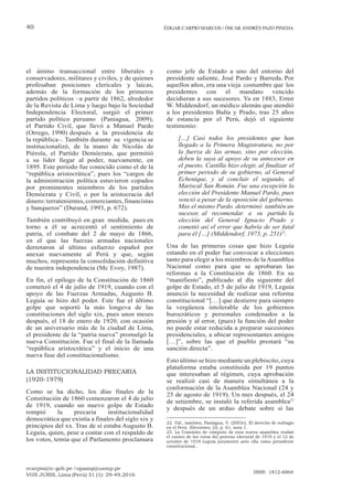 ecarpio@tc-gob.pe / opazop@usmp.pe
VOX JURIS, Lima (Perú) 31 (1): 29-49,2016
ISSN: 1812-6864
40 ÉDGAR CARPIO MARCOS / ÓSCAR ANDRÉS PAZO PINEDA
el ánimo transaccional entre liberales y
conservadores, militares y civiles, y de quienes
profesaban posiciones clericales y laicas,
además de la formación de los primeros
partidos políticos –a partir de 1862, alrededor
de la Revista de Lima y luego bajo la Sociedad
Independencia Electoral, surgió el primer
partido político peruano (Paniagua, 2009),
el Partido Civil, que llevó a Manuel Pardo
(Orrego, 1990) después a la presidencia de
la república–. También durante su vigencia se
institucionalizó, de la mano de Nicolás de
Piérola, el Partido Demócrata, que permitió
a su líder llegar al poder, nuevamente, en
1895. Este periodo fue conocido como el de la
“república aristocrática”, pues los “cargos de
la administración política estuvieron copados
por prominentes miembros de los partidos
Demócrata y Civil, o por la aristocracia del
dinero:terratenientes,comerciantes,financistas
y banqueros” (Durand, 1993, p. 672).
También contribuyó en gran medida, pues en
torno a él se acrecentó el sentimiento de
patria, el combate del 2 de mayo de 1866,
en el que las fuerzas armadas nacionales
derrotaron al último esfuerzo español por
anexar nuevamente al Perú y que, según
muchos, representa la consolidación definitiva
de nuestra independencia (Mc Evoy, 1987).
En fin, el epílogo de la Constitución de 1860
comenzó el 4 de julio de 1919, cuando con el
apoyo de las Fuerzas Armadas, Augusto B.
Leguía se hizo del poder. Este fue el último
golpe que soportó la más longeva de las
constituciones del siglo xix, pues unos meses
después, el 18 de enero de 1920, con ocasión
de un aniversario más de la ciudad de Lima,
el presidente de la “patria nueva” promulgó la
nueva Constitución. Fue el final de la llamada
“república aristocrática” y el inicio de una
nueva fase del constitucionalismo.
LA INSTITUCIONALIDAD PRECARIA
(1920-1979)
Como se ha dicho, los días finales de la
Constitución de 1860 comenzaron el 4 de julio
de 1919, cuando un nuevo golpe de Estado
rompió la precaria institucionalidad
democrática que existía a finales del siglo xix y
principios del xx. Tras de sí estaba Augusto B.
Leguía, quien, pese a contar con el respaldo de
los votos, temía que el Parlamento proclamara
como jefe de Estado a uno del entorno del
presidente saliente, José Pardo y Barreda. Por
aquellos años, era una vieja costumbre que los
presidentes con el mandato vencido
decidieran a sus sucesores. Ya en 1883, Ernst
W. Middendorf, un médico alemán que atendió
a los presidentes Balta y Prado, tras 25 años
de estancia por el Perú, dejó el siguiente
testimonio:
[…] Casi todos los presidentes que han
llegado a la Primera Magistratura, no por
la fuerza de las armas, sino por elección,
deben la suya al apoyo de su antecesor en
el puesto. Castilla hizo elegir, al finalizar el
primer periodo de su gobierno, al General
Echenique, y al concluir el segundo, al
Mariscal San Román. Fue una excepción la
elección del Presidente Manuel Pardo, pues
venció a pesar de la oposición del gobierno.
Mas el mismo Pardo determinó también un
sucesor, al recomendar a su partido la
elección del General Ignacio Prado y
cometió así el error que habría de ser fatal
para él […] (Middendorf, 1973, p. 251)22
.
Una de las primeras cosas que hizo Leguía
estando en el poder fue convocar a elecciones
tanto para elegir a los miembros de laAsamblea
Nacional como para que se aprobaran las
reformas a la Constitución de 1860. En su
“manifiesto”, publicado al día siguiente del
golpe de Estado, el 5 de julio de 1919, Leguía
anunció la necesidad de realizar una reforma
constitucional “[…] que destierre para siempre
la vergüenza intolerable de los gobiernos
burocráticos y personales condenados a la
presión y al error, (pues) la función del poder
no puede estar reducida a preparar sucesiones
presidenciales, a ubicar representantes amigos
[…]”, sobre las que el pueblo prestará “su
sanción directa”.
Esto último se hizo mediante un plebiscito, cuya
plataforma estaba constituida por 19 puntos
que interesaban al régimen, cuya aprobación
se realizó casi de manera simultánea a la
conformación de la Asamblea Nacional (24 y
25 de agosto de 1919). Un mes después, el 24
de setiembre, se instaló la referida asamblea23
y después de un arduo debate sobre si las
22. Vid., también, Paniagua, V. (2003c). El derecho de sufragio
en el Perú. Elecciones, (2), p. 61, nota 1.
23. La Comisión de cómputo de esta nueva asamblea realizó
el conteo de los votos del proceso electoral de 1919 y el 12 de
octubre de 1919 Leguía juramentó ante ella como presidente
constitucional.
 