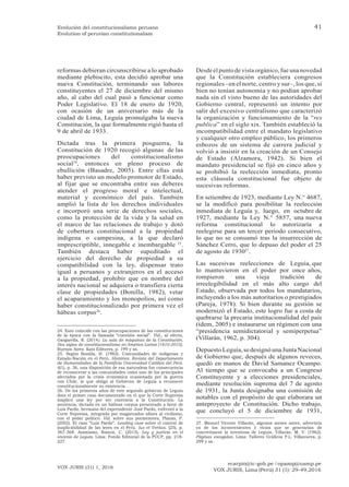 ecarpio@tc-gob.pe / opazop@usmp.pe
VOX JURIS, Lima (Perú) 31 (1): 29-49,2016
VOX JURIS (31) 1, 2016
41
Evolución del constitucionalismo peruano
Evolution of peruvian constitutionalism
reformas debieran circunscribirse a lo aprobado
mediante plebiscito, esta decidió aprobar una
nueva Constitución, terminando sus labores
constituyentes el 27 de diciembre del mismo
año, al cabo del cual pasó a funcionar como
Poder Legislativo. El 18 de enero de 1920,
con ocasión de un aniversario más de la
ciudad de Lima, Leguía promulgaba la nueva
Constitución, la que formalmente rigió hasta el
9 de abril de 1933.
Dictada tras la primera posguerra, la
Constitución de 1920 recogió algunas de las
preocupaciones del constitucionalismo
social24
, entonces en pleno proceso de
ebullición (Basadre, 2005). Entre ellas está
haber previsto un modelo promotor de Estado,
al fijar que se encontraba entre sus deberes
atender el progreso moral e intelectual,
material y económico del país. También
amplió la lista de los derechos individuales
e incorporó una serie de derechos sociales,
como la protección de la vida y la salud en
el marco de las relaciones de trabajo y dotó
de cobertura constitucional a la propiedad
indígena o campesina, a la que declaró
imprescriptible, innegable e inembargable 25
.
También destaca haber supeditado el
ejercicio del derecho de propiedad a su
compatibilidad con la ley, dispensar trato
igual a peruanos y extranjeros en el acceso
a la propiedad, prohibir que en nombre del
interés nacional se adquiera o transfiera cierta
clase de propiedades (Bonilla, 1982), vetar
el acaparamiento y los monopolios, así como
haber constitucionalizado por primera vez el
hábeas corpus26
.
24. Esto coincide con las preocupaciones de las constituciones
de la época con la llamada “cuestión social”. Vid., al efecto,
Gargarella, R. (2014). La sala de máquinas de la Constitución.
Dos siglos de constitucionalismo en América Latina (1810-2010).
Buenos Aires: Katz Editores, p. 199 y ss.
25. Según Bonilla, H. (1982). Comunidades de indígenas y
Estado-Nación en el Perú. Histórica. Revista del Departamento
de Humanidades de la Pontificia Universidad Católica del Perú.
6(1), p. 36, una disposición de esa naturaleza fue consecuencia
de reconocerse a las comunidades como uno de los principales
afectados por la crisis económica ocasionada por la guerra
con Chile, lo que obligó al Gobierno de Leguía a reconocer
constitucionalmente su existencia.
26. De los primeros años de este segundo gobierno de Leguía
data el primer caso documentado en el que la Corte Suprema
inaplicó una ley por ser contraria a la Constitución. La
sentencia, dictada en un hábeas corpus presentado a favor de
Luis Pardo, hermano del expresidente José Pardo, enfrentó a la
Corte Suprema, integrada por magistrados afines al civilismo,
con el poder político. Vid. sobre sus pormenores, Planas, P.
(2002). El caso “Luis Pardo”. Leading case sobre el control de
inaplicabilidad de las leyes en el Perú. Ius et Veritas, (25), p.
367-368. Asimismo, Ramos, C. (2015). Ley y justicia en el
oncenio de Leguía. Lima: Fondo Editorial de la PUCP, pp. 218-
227.
Desdeel puntode vista orgánico, fue una novedad
que la Constitución estableciera congresos
regionales –en el norte,centro y sur–,los que,si
bien no tenían autonomía y no podían aprobar
nada sin el visto bueno de las autoridades del
Gobierno central, representó un intento por
salir del excesivo centralismo que caracterizó
la organización y funcionamiento de la “res
publica” en el siglo xix. También estableció la
incompatibilidad entre el mandato legislativo
y cualquier otro empleo público, los primeros
esbozos de un sistema de carrera judicial y
volvió a insistir en la creación de un Consejo
de Estado (Alzamora, 1942). Si bien el
mandato presidencial se fijó en cinco años y
se prohibió la reelección inmediata, pronto
esta cláusula constitucional fue objeto de
sucesivas reformas.
En setiembre de 1923, mediante Ley N.° 4687,
se la modificó para posibilitar la reelección
inmediata de Leguía y, luego, en octubre de
1927, mediante la Ley N.° 5857, una nueva
reforma constitucional lo autorizaría a
reelegirse para un tercer periodo consecutivo,
lo que no se consumó tras la insurrección de
Sánchez Cerro, que lo depuso del poder el 25
de agosto de 193027
.
Las sucesivas reelecciones de Leguía, que
lo mantuvieron en el poder por once años,
rompieron una vieja tradición de
irreelegibilidad en el más alto cargo del
Estado, observada por todos los mandatarios,
incluyendo a los más autoritarios o prestigiados
(Pareja, 1978). Si bien durante su gestión se
modernizó el Estado, este logro fue a costa de
quebrarse la precaria institucionalidad del país
(ídem, 2005) e instaurarse un régimen con una
“presidencia semidictatorial y semiperpetua”
(Villarán, 1962, p. 304).
DepuestoLeguía,sedesignóunaJuntaNacional
de Gobierno que, después de algunos reveces,
quedó en manos de David Samanez Ocampo.
Al tiempo que se convocaba a un Congreso
Constituyente y a elecciones presidenciales,
mediante resolución suprema del 7 de agosto
de 1931, la Junta designaba una comisión de
notables con el propósito de que elaborara un
anteproyecto de Constitución. Dicho trabajo,
que concluyó el 5 de diciembre de 1931,
27. Manuel Vicente Villarán, algunos meses antes, advertiría
ya de los inconvenientes y vicios que se generarían de
concretizarse la intentona de Leguía, Villarán, M. V. (1962).
Páginas escogidas. Lima: Talleres Gráficos P.L. Villanueva, p.
299 y ss.
 