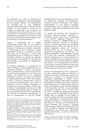 ecarpio@tc-gob.pe / opazop@usmp.pe
VOX JURIS, Lima (Perú) 31 (1): 29-49,2016
ISSN: 1812-6864
42 ÉDGAR CARPIO MARCOS / ÓSCAR ANDRÉS PAZO PINEDA
fue publicado, así como su exposición de
motivos28
. Sin embargo, el esfuerzo desplegado
por la Comisión Villarán –así llamada, pues
fue presidida por el más importante
constitucionalista de la época, Manuel Vicente
Villarán– no fue tomado en cuenta por el
Congreso Constituyente –que se instaló tres
días después, el 8 de diciembre de 1931–, pese
a tratarse del “documento constitucional más
importante de este siglo, pues encierra no solo
lecciones de prudencia e historia política, sino
de experiencia y recomendaciones”29
.
Áspero y accidentado fue el trabajo
constituyente, sobre todo en sus primeros
meses. En febrero de 1932, en un acto que el
Congreso Constituyente después convalidó,
27 representantes de la oposición fueron
desaforados de hecho y mandados al exilio.
Más tarde, sin su presencia y la de otros
constituyentes que se retiraron en rechazo al
desafuero arbitrario, se aprobó una cláusula
constitucional que prohibía la existencia de
todo partido o movimiento de organización
internacional.
En términos generales, la Constitución de
1933 continuó la senda establecida por su
antecesora (Villarán, 1920)30
, destacando
entre sus disposiciones –en clara reacción ante
los sucesos que acontecieron en el oncenio de
Leguía– la prohibición de la reelección
inmediata, a la que se revistió de la condición
de cláusula pétrea (Pareja, 1939). Tuvo aquella
un afán –y solo eso– descentralista, al prever
los concejos departamentales, que nunca se
instalaron. Creó un Senado Funcional, de
composición corporativa (Pareja, 1944)31
que,
de haberse implementado, funcionaría al lado
de la Cámara de Diputados, que, en cambio, era
de origen popular. Se previó que el presidente
del Consejo de Ministros reemplazaría, en
caso de impedimento, al jefe de Estado,
28. Villarán et al. (1931). Ante-proyecto de Constitución del
Estado. Lima: Imprenta Torres Aguirre; Villarán et al. (1931).
Exposición de Motivos del Ante-proyecto de Constitución del
Estado. Lima: Imprenta Torres Aguirre, [Hay una segunda
edición, con prólogo de Luis Echecopar García, Talleres gráficos
P.L. Villanueva, Lima 1962].
29. García Belaunde, D. (1989-1990). El constitucionalismo
peruano en la presente centuria. Derecho, p. 88. Paniagua,
V. (2004). El anteproyecto de Constitución Política elaborado
por la Comisión presidida por Manuel Vicente Villarán. En De
Belaunde et. al., Homenaje a Jorge Avendaño, Tomo 1, Lima:
PUCP, p. 422 y ss.
30. Es un texto complementario a su libro de 1920 Programa
detallado de Derecho Constitucional. Segunda parte. Derecho
Constitucional peruano. Instituciones vigentes. Lima: Librería e
Imprenta Gil.
31. Existe segunda edición, por la PUCP, Lima, 2005, p. 183.
prohibiéndose a este el veto suspensivo, lo que
no siempre fue respetado. Se introdujeron,
asimismo, diversas instituciones del sistema
parlamentario, lo que generó constantes
enfrentamientos entre el Congreso y el Poder
Ejecutivo, todos ellos resueltos por medio del
golpe de Estado.
En materia de derechos, esta Constitución
incorporó capítulos íntegros dedicados a
la cuestión social, tales como la educación
y los pueblos indígenas. Respecto a la
primera, reconoció la obligatoriedad de la
enseñanza primaria, fomentó la enseñanza
técnica y estimuló las escuelas de orientación
industrial (Pareja, 2005). En relación con los
pueblos indígenas, además de reiterar el
reconocimiento de su existencia legal,
garantizó la integridad de sus tierras y su
imprescriptibilidad e inalienabilidad. Aunque
en el seno del Congreso Constituyente se
debatió intensamente, ni el voto femenino ni
el de los analfabetos fueron aprobados por esta
Constitución. El voto de las mujeres se aprobó
más tarde, en 1955, mediante la Ley N.º12391,
en tanto que el voto de los iletrados tendría que
esperar todavía a la entrada en vigencia de la
Constitución de 1979 (Ley N.º 23219).
Si bien la Constitución de 1933 es una de las
que más vigencia ha tenido, sin embargo, su
acatamiento efectivo fue bastante exiguo y se
reduce, en el fondo, a los periodos de los
presidentes Bustamante y Rivero (1945-
1948), Ignacio Prado (1956-1962) y Fernando
Belaunde (1962-1968), todos ellos civiles y de
origen democrático. Su desasosiego comenzó
pocos días después de que fuera promulgada
–el 9 de diciembre de 1933–, al caer asesinado
el presidente Sánchez Cerro –el 30 de abril
de 1933– y nombrarse (parlamentariamente)
al general Óscar R. Benavides como jefe de
Estado. Bajo el mandato de este último se
aprobó un bloque de reformas constitucionales
–que comprendía la autorización de dictar
legislación delegada, el aumento del periodo
presidencial a seis años y la disminución de
ciertas facultades del Congreso– mediante
plebiscito, que se realizó el 18 de junio de 1939,
y que, al haberse realizado prescindiendo del
procedimiento de reforma que contemplaba
aquella Constitución, se dejó sin efecto seis
años después.
Luego vinieron una serie de golpes militares,
el último de los cuales se inició en 1968,
 