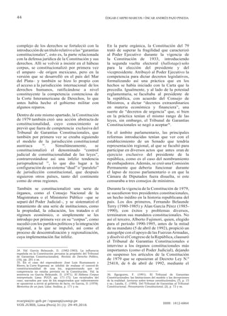 ecarpio@tc-gob.pe / opazop@usmp.pe
VOX JURIS, Lima (Perú) 31 (1): 29-49,2016
ISSN: 1812-6864
44 ÉDGAR CARPIO MARCOS / ÓSCAR ANDRÉS PAZO PINEDA
complejo de los derechos se fortaleció con la
introducción deuntítulorelativoalas“garantías
constitucionales”, esto es, la parte relacionada
con la defensa jurídica de la Constitución y sus
derechos. Allí se volvió a insistir en el hábeas
corpus, se constitucionalizó por primera vez
el amparo –de origen mexicano, pero en la
versión que se desarrolló en el país del Mar
del Plata– y también se hizo lo propio con
el acceso a la jurisdicción internacional de los
derechos humanos, ratificándose a nivel
constituyente la competencia contenciosa de
la Corte Interamericana de Derechos, lo que
antes había hecho el gobierno militar con
algunos reparos.
Dentro de este mismo apartado, la Constitución
de 1979 también creó una acción abstracta de
constitucionalidad, cuyo conocimiento se
previó que fuera de competencia exclusiva del
Tribunal de Garantías Constitucionales, que
también por primera vez se creaba siguiendo
el modelo de la jurisdicción constitucional
austriaca 34
. Simultáneamente, se
constitucionalizó el denominado “control
judicial de constitucionalidad de las leyes”,
contrarrestándose así una infeliz tendencia
jurisprudencial 35
, lo que dio lugar a la
configuración de un sistema “dual” o “paralelo”
de jurisdicción constitucional, que después
siguieron otros países, tanto del continente
como de otras regiones.
También se constitucionalizó una serie de
órganos, como el Consejo Nacional de la
Magistratura o el Ministerio Público –que se
separó del Poder Judicial–, y se sistematizó el
tratamiento de una serie de instituciones, como
la propiedad, la educación, los tratados o el
régimen económico, o simplemente se les
introdujo por primera vez en su “corpus”, como
sucedió con los partidos políticos y la integración
regional, a la que se impulsó, así como el
proceso de descentralización y regionalización,
cuya implementación fue infeliz.
34. Vid. García Belaunde, D. (1982-1983). La influencia
española en la Constitución peruana (a propósito del Tribunal
de Garantías Constitucionales). Revista de Derecho Político,
(16), pp. 201 y ss.
35. En el caso del expresidente José Luis Bustamante y
Rivero, la Corte Suprema se inhibió de realizar el control de
constitucionalidad de una ley, argumentando que tal
competencia no estaba prevista en la Constitución. Vid. la
sentencia en García Belaunde, D. (1971). El Hábeas Corpus
interpretado. Lima: PUCP, pp. 171-172. Las vicisitudes del
caso, narrados por uno de los magistrados que valientemente
se opusieron a servir al gobierno de facto, en García, D. (1978).
Memorias de un juez. Lima: Andina, p. 171 y ss.
En la parte orgánica, la Constitución del 79
trató de superar la fragilidad que caracterizó
al Poder Ejecutivo durante la vigencia de
la Constitución de 1933, introduciendo
la segunda vuelta electoral (ballotage) solo
para la elección del presidente y del
vicepresidente. Atribuyó al Poder Ejecutivo la
competencia para dictar decretos legislativos,
formalizando así una práctica que en los
hechos se había iniciado con la Carta que la
precedía. Igualmente, y al lado de la potestad
reglamentaria, se facultaba al presidente de
la república, con acuerdo del Consejo de
Ministros, a dictar “decretos extraordinarios
en materia económica y financiera”, una
suerte de “decretos de urgencia” que, si bien
en la práctica tenían el mismo rango de las
leyes, sin embargo, el Tribunal de Garantías
Constitucionales se negó a aceptar36
.
En el ámbito parlamentario, las principales
reformas introducidas tenían que ver con el
establecimiento de un Senado que tendría
representación regional, al que se facultó para
participar en diversos actos que antes eran de
ejercicio exclusivo del presidente de la
república, como es el caso del nombramiento
de embajadores.Además, se creó una Comisión
Permanente que debería funcionar durante
el lapso de receso parlamentario o en que la
Cámara de Diputados fuera disuelta, si este
censuraba a tres consejos de ministros.
Durante la vigencia de la Constitución de 1979,
se sucedieron tres presidentes constitucionales,
un hecho inédito en la historia republicana del
país. Los dos primeros, Fernando Belaunde
Terry (1980-1985) y Alan García Pérez (1985-
1990), con éxitos y problemas diversos,
terminaron sus mandatos constitucionales. No
así el tercero, Alberto Fujimori, quien, elegido
para el periodo 1990-1995, antes de la mitad
de su mandato (5 de abril de 1992), propició un
autogolpe con el apoyo de las FuerzasArmadas,
y disolvió el Congreso de la República, clausuró
el Tribunal de Garantías Constitucionales e
intervino a los órganos constitucionales más
importantes (como el Poder Judicial), dejando
en suspenso los artículos de la Constitución
de 1979 que se opusieran al Decreto Ley N.º
25418, de 6 de abril de 1992, mediante el
36. Eguiguren, F. (1991). El Tribunal de Garantías
Constitucionales: las limitaciones del modelo y las decepciones
de la realidad. Lecturas sobre temas constitucionales, (7), p. 15
y ss.; Landa, C. (1995). Del Tribunal de Garantías al Tribunal
Constitucional. Pensamiento Constitucional, (2), p. 73 y ss.
 