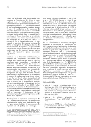 ecarpio@tc-gob.pe / opazop@usmp.pe
VOX JURIS, Lima (Perú) 31 (1): 29-49,2016
ISSN: 1812-6864
46 ÉDGAR CARPIO MARCOS / ÓSCAR ANDRÉS PAZO PINEDA
Entre las reformas más importantes que
contiene la Constitución del 93 en la parte
orgánica está el fortalecimiento de las
competencias del presidente de la república,
quien puede disolver el Congreso en el caso
de que este haya censurado o dejado de dar
el voto de confianza a dos consejos de
ministros de manera consecutiva. También la
autorización para vetar parcialmente leyes y,
en su versión original –hoy ya modificada–,
a reelegir de forma inmediata al presidente
(este fue uno, si no el más importante, motivo
del autogolpe del 5 de abril de 1992)38
. A
diferencia de la Constitución del 79, que
planteó la cuestión de manera ambigua, la
del 93 contempló la facultad presidencial de
dictar “decretos de urgencia”, lo que sumado
a la potestad de dictar decretos legislativos
conforman los dos ámbitos dentro de los
cuales el Ejecutivo ejerce potestades
legislativas.
Contrario a la tradición constitucional, se
consagró un Parlamento unicameral. Esta
medida, solo justificada con base en criterios
populistas que pretendían esconder el
verdadero afán del régimen, ha reducido a
estándares mínimos la representación
política, pues originalmente previó que 120
parlamentarios representen a un promedio de
treinta millones de peruanos, lo que ha
morigerado en algo una reciente reforma
constitucional, mediante la cual se incrementó
el número de parlamentarios a ciento treinta.
Y last but not least, haber desmembrado el
sistema electoral entre tres órganos distintos
–que se realizó con el propósito de manejar
los procesos electorales en la década de los
noventa y el realizado el año 2000– haber
desmontado el proceso de descentralización –
lo que posteriormente fue rectificado mediante
una nueva reforma constitucional–, dentro del
cual se encontraba el tratamiento de los
gobiernos regionales, un anhelo presente desde
inicios de la república.
Puesto que en lo esencial la Constitución de
1993 estaba confeccionada a la imagen del
gobernante de turno, todo hacía indicar que
su vigencia se reduciría a la permanencia de
Fujimori en el poder; sin embargo,
38. Para una comparación entre Augusto B. Leguía y Alberto
Fujimori, los dos únicos presidentes que abusaron de la
reelección presidencial, terminando ambos presos, vid., Planas,
P. (1998). La autocracia de Leguía y el fujimorato. Diferencias y
semejanzas, en su libro Democracia y tradición constitucional en
el Perú. Lima: Editorial San Marcos, pp. 379-393.
pese a que este fue vacado en el año 2000
y la Ley N.º 27600 dispuso el retiro de su
firma del texto de la Constitución, han sido
infructuosos todos los esfuerzos realizados
hasta ahora con el propósito de restablecer
la vigencia de la Constitución de 1979 o
reformar totalmente la actual teniendo como
documento de base la Carta que ella derogó.
En cierta forma, esto se debe a las sucesivas
reformas constitucionales efectuadas, pero
también al aggiornamento realizado por
el Tribunal Constitucional mediante su
jurisprudencia.
Tal vez a ello se deba el desinterés actual por
sustituirla o restablecer la Constitución de
1979, como propuso la Comisión de Estudio
sobre la Reforma Constitucional que se creó
durante el gobierno del presidente Valentín
Paniagua, en el año 2001 39
. En el camino
quedó una demanda de inconstitucionalidad
interpuesta contra la propia Constitución de
1993, que el Tribunal Constitucional
desestimó. También quedó trunco el esfuerzo
del Congreso por realizar una modificación
total de la Constitución (Ley N.° 27600), lo
que el Tribunal Constitucional condicionó a
que se siguiera el procedimiento de reforma
que ella contempla, quedando actualmente
solo pendiente de resolverse una iniciativa
legislativa, planteada en ejercicio del
derecho de participación política, con iguales
propósitos (Proyecto de Ley N.º 2001/2012,
de marzo de 2013), que bien podría terminar
en un referéndum de difícil pronóstico.
BIBLIOGRAFÍA
• Aljovín, C. (2001). La Confederación Perú-
Boliviana de 1836-1839: política interna o
externa. Investigaciones Sociales. Revista
del Instituto de Investigaciones Histórico-
Sociales (Universidad Nacional Mayor de
San Marcos), 5(8).
• Aljovín, C. (2000). Caudillos y
Constituciones. Perú: 1821-1845. Lima:
FCE.
• Alzamora, L. (1942). La evolución política
y constitucional del Perú independiente.
Lima: Librería e imprenta Gil.
39. Cf. Comisión de Estudio de las Bases de la Reforma
Constitucional, Konrad Adenauer, Lima 2001.
 