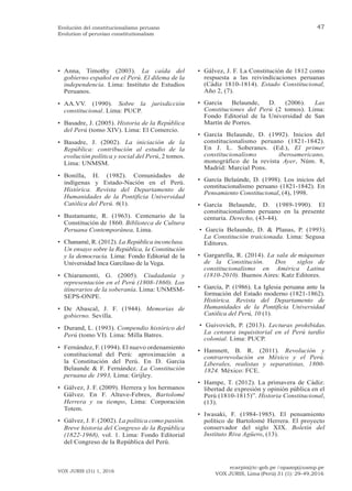 ecarpio@tc-gob.pe / opazop@usmp.pe
VOX JURIS, Lima (Perú) 31 (1): 29-49,2016
VOX JURIS (31) 1, 2016
47
Evolución del constitucionalismo peruano
Evolution of peruvian constitutionalism
• Anna, Timothy (2003). La caída del
gobierno español en el Perú. El dilema de la
independencia. Lima: Instituto de Estudios
Peruanos.
• AA.VV. (1990). Sobre la jurisdicción
constitucional. Lima: PUCP.
• Basadre, J. (2005). Historia de la República
del Perú (tomo XIV). Lima: El Comercio.
• Basadre, J. (2002). La iniciación de la
República: contribución al estudio de la
evolución política y social del Perú, 2 tomos.
Lima: UNMSM.
• Bonilla, H. (1982). Comunidades de
indígenas y Estado-Nación en el Perú.
Histórica. Revista del Departamento de
Humanidades de la Pontificia Universidad
Católica del Perú. 6(1).
• Bustamante, R. (1963). Centenario de la
Constitución de 1860. Biblioteca de Cultura
Peruana Contemporánea, Lima.
• Chanamé, R. (2012). La República inconclusa.
Un ensayo sobre la República, la Constitución
y la democracia. Lima: Fondo Editorial de la
Universidad Inca Garcilaso de la Vega.
• Chiaramonti, G. (2005). Ciudadanía y
representación en el Perú (1808-1860). Los
itinerarios de la soberanía. Lima: UNMSM-
SEPS-ONPE.
• De Abascal, J. F. (1944). Memorias de
gobierno. Sevilla.
• Durand, L. (1993). Compendio histórico del
Perú (tomo VI). Lima: Milla Batres.
• Fernández, F. (1994). El nuevo ordenamiento
constitucional del Perú: aproximación a
la Constitución del Perú. En D. García
Belaunde & F. Fernández. La Constitución
peruana de 1993, Lima: Grijley.
• Gálvez, J. F. (2009). Herrera y los hermanos
Gálvez. En F. Altuve-Febres, Bartolomé
Herrera y su tiempo, Lima: Corporación
Totem.
• Gálvez, J. F. (2002). La política como pasión.
Breve historia del Congreso de la República
(1822-1968), vol. 1. Lima: Fondo Editorial
del Congreso de la República del Perú.
• Gálvez, J. F. La Constitución de 1812 como
respuesta a las reivindicaciones peruanas
(Cádiz 1810-1814). Estado Constitucional,
Año 2, (7).
• García Belaunde, D. (2006). Las
Constituciones del Perú (2 tomos). Lima:
Fondo Editorial de la Universidad de San
Martín de Porres.
• García Belaunde, D. (1992). Inicios del
constitucionalismo peruano (1821-1842).
En J. L. Soberanes. (Ed.), El primer
constitucionalismo iberoamericano,
monográfico de la revista Ayer, Núm. 8,
Madrid: Marcial Pons.
• García Belaúnde, D. (1998). Los inicios del
constitucionalismo peruano (1821-1842). En
Pensamiento Constitucional, (4), 1998.
• García Belaunde, D. (1989-1990). El
constitucionalismo peruano en la presente
centuria. Derecho, (43-44).
• García Belaunde, D. & Planas, P. (1993).
La Constitución traicionada. Lima: Segusa
Editores.
• Gargarella, R. (2014). La sala de máquinas
de la Constitución. Dos siglos de
constitucionalismo en América Latina
(1810-2010). Buenos Aires: Katz Editores.
• García, P. (1986). La Iglesia peruana ante la
formación del Estado moderno (1821-1862).
Histórica. Revista del Departamento de
Humanidades de la Pontificia Universidad
Católica del Perú, 10 (1).
• Guivovich, P. (2013). Lecturas prohibidas.
La censura inquisitorial en el Perú tardío
colonial. Lima: PUCP.
• Hamnett, B. R. (2011). Revolución y
contrarrevolución en México y el Perú.
Liberales, realistas y separatistas, 1800-
1824. México: FCE.
• Hampe, T. (2012). La primavera de Cádiz:
libertad de expresión y opinión pública en el
Perú (1810-1815)”. Historia Constitucional,
(13).
• Iwasaki, F. (1984-1985). El pensamiento
político de Bartolomé Herrera. El proyecto
conservador del siglo XIX. Boletín del
Instituto Riva Agüero, (13).
 