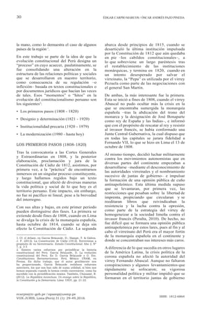 ecarpio@tc-gob.pe / opazop@usmp.pe
VOX JURIS, Lima (Perú) 31 (1): 29-49,2016
ISSN: 1812-6864
30 ÉDGAR CARPIO MARCOS / ÓSCAR ANDRÉS PAZO PINEDA
la mano, como lo demuestra el caso de algunos
países de la región 1
.
En este trabajo se parte de la idea de que la
evolución constitucional del Perú designa un
“proceso” en cuyo acaecer, paulatinamente, se
fue consolidando una alteración en la
estructura de las relaciones políticas y sociales
que se desarrollaron en nuestro territorio,
como consecuencia de su regulación –o
inflexión– basada en textos constitucionales o
por documentos jurídicos que hacían las veces
de tales. Esos “momentos” o “hitos” en la
evolución del constitucionalismo peruano son
los siguientes2
:
• Los primeros pasos (1808 - 1820)
• Designio y determinación (1821 - 1920)
• Institucionalidad precaria (1920 - 1979)
• La modernización (1980 - hasta hoy)
LOS PRIMEROS PASOS (1808-1820)
Tras la convocatoria a las Cortes Generales
y Extraordinarias en 1808, y la posterior
elaboración, proclamación y jura de la
Constitución de Cádiz de 1812, asistimos, por
primera vez, a la “práctica” de encontrarnos
inmersos en un singular proceso constituyente,
y luego hallarnos regidos bajo un texto
constitucional, que afectó de diversas maneras
la vida política y social de lo que hoy es el
territorio peruano. Este impacto, sin embargo,
no fue ni pacífico ni lineal, pese a la brevedad
del interregno.
Con sus altas y bajas, en este primer periodo
pueden distinguirse dos fases. La primera se
extiende desde fines de 1808, cuando en Lima
se divulga la crisis de la monarquía española,
hasta octubre de 1814, cuando se deja sin
efecto la Constitución de Cádiz. La segunda
1. Cf. el debate, en García Belaunde, D.; Hampe, T. & Gálvez,
J. F. (2012). La Constitución de Cádiz (1812). Entrevistas a
propósito de su bicentenario. Estado Constitucional. Año 2, Nº
7, p. 3-5
2. Existen varios esfuerzos por periodificar la historia
constitucional del Perú. García Belaunde, D. La evolución
constitucional del Perú. En D. García Belaunde y G. Eto.
Constituciones Iberoamericanas. Perú. México: UNAM, en
Prensa. En dicho trabajo, que el autor gentilmente nos
ha proporcionado, García Belaunde reelabora esfuerzos
anteriores, los que nos han sido de suma utilidad, si bien nos
hemos separado cuando lo hemos creído conveniente, como ha
sucedido con la periodificación misma. También, Chanamé, R.
(2012). La República inconclusa. Un ensayo sobre la República,
la Constitución y la Democracia. Lima: UIGV, pp. 21-22.
abarca desde principios de 1815, cuando se
desarticuló la última institución impulsada
por la Constitución de 1812 que aún quedaba
en pie –los cabildos constitucionales–, a
lo que sobreviene un largo paréntesis tras
el restablecimiento de las instituciones
monárquicas, y termina en 1820, cuando en
un intento desesperado por salvar el
virreinato, la “Pepa” es utilizada por el virrey
Pezuela como parte de las negociaciones con
el general San Martín.
De ambas, la más interesante fue la primera.
Esta se inició a fines de 1808, cuando el virrey
Abascal no pudo ocultar más la crisis en la
que se encontraba sumergida la monarquía
española –tras la abdicación del trono del
monarca y la designación de José Bonaparte
como rey de España y las Indias–, e informó
que con el propósito de rescatar al rey y resistir
al invasor francés, se había conformado una
Junta Central Gubernativa, la cual dispuso que
en todas las capitales se jurara fidelidad a
Fernando VII, lo que se hizo en Lima el 13 de
octubre de 1808.
Al mismo tiempo, decidió luchar militarmente
contra los movimientos autonomistas que en
diversas partes del continente empezaban a
desarrollarse –mediante el desconocimiento de
las autoridades virreinales y el nombramiento
sucesivo de juntas de gobierno– e impulsar
la formación de una opinión pública de cuño
antinapoleónico. Esta última medida supuso
que se levantaran, por primera vez, las
restricciones que pesaban sobre la libertad de
imprenta, propiciando que circularan y se
reeditaran libros que reivindicaban la
resistencia y la lucha contra la opresión,
como parte de la estrategia del virrey de
homogeneizar a la sociedad limeña contra el
invasor francés (Peralta, 2010). De hecho, no
fue difícil que se formara una opinión pública
antinapoleónica por estos lares, pues al fin y al
cabo el virreinato del Perú era el mayor fortín
de la monarquía española en el continente y
donde se concentraban sus intereses más caros.
A diferencia de lo que sucedía en otros lugares
de la América Latina, la crisis política de la
corona española no afectó la autoridad del
virrey Fernando Abascal. Aunque no faltaron
conspiraciones y algunos levantamientos que
rápidamente se sofocaron; su vigorosa
personalidad política y militar impidió que se
formaran en el territorio juntas de gobierno
 