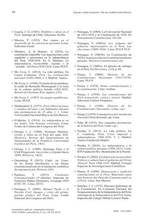 ecarpio@tc-gob.pe / opazop@usmp.pe
VOX JURIS, Lima (Perú) 31 (1): 29-49,2016
ISSN: 1812-6864
48 ÉDGAR CARPIO MARCOS / ÓSCAR ANDRÉS PAZO PINEDA
• Leguía, J. G. (1941). Hombres e ideas en el
Perú. Santiago de Chile: Ediciones Arcilla.
• Macera, P. (1955). Tres etapas en el
desarrollo de la conciencia nacional. Lima:
Ediciones Fanal.
• Martínez, A. & Moreno, A. (2014). La
conciliación imposible. Las negociaciones entre
españoles y americanos en la independencia
del Perú, 1820-1824. En A. Martínez, La
independencia inconcebible. España y la
“pérdida” del Perú (1820-1824). Lima: PUCP.
• Mc Evoy, C. (2014). La vida política. En
Carlos Contreras. Perú. La construcción
nacional (1830-1880), t. 2, Madrid: Taurus.
• Mc Evoy, C. (1996). El motín de las palabras:
la caída de Bernardo Monteagudo y la forja
de la cultura política limeña (1821-822).
Boletín del Instituto Riva Agüero, (23).
• Mc Evoy, C. (1987). La utopía republicana.
Lima: PUCP.
• Middendorf, E. (1973). Perú. Observaciones
y estudios del país y sus habitantes durante
una permanencia de 25 años, t. 1. Lima:
Universidad Nacional Mayor de San Marcos.
• O´phelan, S. (2014). La independencia en
los Andes. Una historia conectada. Lima:
Fondo de Cultura del Congreso del Perú.
• Orrego, J. L. (1994). Ilusiones liberales,
civiles y élites en el Perú del siglo XIX.
Histórica. Revista del Departamento de
Humanidades de la Pontificia Universidad
Católica del Perú, 18(1).
• Orrego, J. L. (1990). Domingo Elías y el
Club Progresista: los civiles y el poder hacia
1850. Histórica, 14(2).
• Ortemberg, P. (2012). Cádiz en Lima:
de las fiestas absolutistas a las fiestas
constitucionalistas en la fundación simbólica
de una nueva era. Historia, (45).
• Pacheco, T. (2015). Cuestiones
Constitucionales (3a
edición). Imprenta de
Francisco Ibáñez Hermanos, Arequipa 1854
(CEC-TC, Lima, 2015).
• Paniagua, V. (2009). Manuel Pardo y el
Partido Civil. Apogeo y crisis del primer
partido político del Perú. Lima: Fondo
Editorial del Congreso del Perú.
• Paniagua, V. (2004). La Convención Nacional
de 1833-1834 y la Constitución de 1834. En
Pensamiento Constitucional, 10 (10).
• Paniagua, V. (2003a). Los orígenes del
gobierno representativo en el Perú. Las
elecciones (1809-1826). Lima: PUCP-FCE.
• Paniagua, V. (2003b). La Constitución de
1828ysuproyecciónenelconstitucionalismo
peruano. Historia Constitucional, (4).
• Paniagua, V. (2003c). El derecho de sufragio
en el Perú. En Elecciones, 2 (2), p. 68.
• Pareja, J. (2005). Historia de las
Constituciones Nacionales (1812-1979).
Lima: PUCP.
• Pareja, J. (1978). Temas constitucionales y
la constituyente. Lima: Andina.
• Pareja, J. (1954). Las constituciones del
Perú (exposición, crítica y textos). Madrid:
Ediciones Cultura Hispánica.
• Pareja, J. (1944). Historia de las
Constituciones Nacionales. Lima: s.p.i.
• Pareja,J.(1939).ComentariosalaConstitución
Nacional (Tesis doctoral), spi, Lima.
• Peña, M. (1933). Tres campañas doctrinarias
de la historia del Perú. Lima: s.p.i.
• Peralta, V. (2013). La vida política. En
C. Contreras, Perú. Crisis imperial e
independencia, 1808-1830, T. 1, Madrid:
Taurus-Fundación Mapfre.
• Peralta, V. (2010). La independencia y la
cultura política peruana (1808-1821). Lima:
IEP-Fundación M.J. Bustamante de la Puente.
• Peralta,V.(2002).Endefensadelaautoridad.
Política y cultura bajo el gobierno del Virrey
Abascal. Perú 1806-1816. Madrid: Consejo
Superior de Investigaciones Científicas.
• Planas, P. (1998). Democracia y tradición
constitucional en el Perú. Materiales para
una historia del Derecho Constitucional en
el Perú. Lima: San Marcos.
• Sánchez, J. F. (1972). Discurso preliminar de
la Constitución. En Comisión Nacional del
Sesquicentenario de la Independencia del Perú,
Antología de la Independencia del Perú. Lima:
Imprenta del Colegio Militar Leoncio Prado.
 
