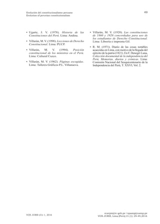 ecarpio@tc-gob.pe / opazop@usmp.pe
VOX JURIS, Lima (Perú) 31 (1): 29-49,2016
VOX JURIS (31) 1, 2016
49
Evolución del constitucionalismo peruano
Evolution of peruvian constitutionalism
• Ugarte, J. V. (1978). Historia de las
Constituciones del Perú. Lima: Andina.
• Villarán, M. V. (1998). Lecciones de Derecho
Constitucional. Lima: PUCP.
• Villarán, M. V. (1994). Posición
constitucional de los ministros en el Perú.
Lima: Cultural Cuzco.
• Villarán, M. V. (1962). Páginas escogidas.
Lima: Talleres Gráficos P.L. Villanueva.
• Villarán, M. V. (1920). Las constituciones
de 1860 y 1920 concordadas para uso de
los estudiantes de Derecho Constitucional.
Lima: Librería e imprenta Gil.
• R. M. (1971). Diario de las cosas notables
acaecidas en Lima, con motivo de la llegada del
ejército de la patria (1821). En F. Denegri Luna,
Colección documental de la independencia del
Perú, Memorias, diarios y crónicas. Lima:
Comisión Nacional del Sesquicentenario de la
Independencia del Perú, T. XXVI, Vol. 2.
 