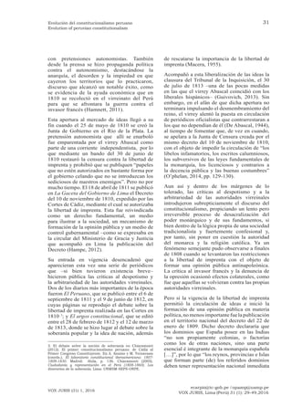 ecarpio@tc-gob.pe / opazop@usmp.pe
VOX JURIS, Lima (Perú) 31 (1): 29-49,2016
VOX JURIS (31) 1, 2016
31
Evolución del constitucionalismo peruano
Evolution of peruvian constitutionalism
con pretensiones autonomistas. También
desde la prensa se hizo propaganda política
contra el autonomismo, destacándose la
anarquía, el desorden y la impiedad en que
cayeron los territorios que lo practicaron,
discurso que alcanzó un notable éxito, como
se evidencia de la ayuda económica que en
1810 se recolectó en el virreinato del Perú
para que se afrontara la guerra contra el
invasor francés (Hamnett, 2011).
Esta apertura al mercado de ideas llegó a su
fin cuando el 25 de mayo de 1810 se creó la
Junta de Gobierno en el Río de la Plata. La
pretensión autonomista que allí se enarboló
fue emparentada por el virrey Abascal como
parte de una corriente independentista, por lo
que mediante un bando del 30 de junio de
1810 restauró la censura contra la libertad de
imprenta y prohibió que se publiquen “papeles
que no estén autorizados en bastante forma por
el gobierno celando que no se introduzcan los
sediciosos de nuestros enemigos”. Pero no por
mucho tiempo. El 18 de abril de 1811 se publicó
en La Gaceta del Gobierno de Lima el Decreto
del 10 de noviembre de 1810, expedido por las
Cortes de Cádiz, mediante el cual se autorizaba
la libertad de imprenta. Esta fue reivindicada
como un derecho fundamental, un medio
para ilustrar a la sociedad, un mecanismo de
formación de la opinión pública y un medio de
control gubernamental –como se expresaba en
la circular del Ministerio de Gracia y Justicia
que acompañó en Lima la publicación del
Decreto (Hampe, 2012).
Su entrada en vigencia desencadenó que
aparecieran esta vez una serie de periódicos
que –si bien tuvieron existencia breve–
hicieron pública las críticas al despotismo y
la arbitrariedad de las autoridades virreinales.
Dos de los diarios más importantes de la época
fueron El Peruano, que se publicó entre el 6 de
septiembre de 1811 y el 9 de junio de 1812, en
cuyas páginas se reprodujo el debate sobre la
libertad de imprenta realizada en las Cortes en
1810 3
; y El argos constitucional, que se editó
entre el 28 de febrero de 1812 y el 12 de marzo
de 1813, donde se hizo lugar al debate sobre la
soberanía popular y la idea de nación, además
3. El debate sobre la noción de soberanía en Chiaramonti
(2012). El primer constitucionalismo peruano: de Cádiz al
Primer Congreso Constituyente. En A. Annino y M. Ternavasio
(coords.). El laboratorio constitucional iberoamericano: 1807-
1808-1830. Madrid: Ahila, p. 136. Chiaramonti (2005).
Ciudadanía y representación en el Perú (1808-1860). Los
itinerarios de la soberanía. Lima: UNMSM-SEPS-ONPE.
de rescatarse la importancia de la libertad de
imprenta (Macera, 1955).
Acompañó a esta liberalización de las ideas la
clausura del Tribunal de la Inquisición, el 30
de julio de 1813 –una de las pocas medidas
en las que el virrey Abascal coincidió con los
liberales hispánicos– (Guivovich, 2013). Sin
embargo, en el afán de que dicha apertura no
terminara impulsando el desmembramiento del
reino, el virrey alentó la puesta en circulación
de periódicos oficialistas que contrarrestaran a
los que no dependían de él (De Abascal, 1944),
al tiempo de fomentar que, de vez en cuando,
se apelara a la Junta de Censura creada por el
mismo decreto del 10 de noviembre de 1810,
con el objeto de impedir la circulación de “los
libelos infamatorios, los escritos calumniosos,
los subversivos de las leyes fundamentales de
la monarquía, los licenciosos y contrarios a
la decencia pública y las buenas costumbres”
(O’phelan, 2014, pp. 129-130).
Aun así y dentro de los márgenes de lo
tolerado, las críticas al despotismo y a la
arbitrariedad de las autoridades virreinales
introdujeron subrepticiamente el discurso del
constitucionalismo, propiciando un lento pero
irreversible proceso de desacralización del
poder monárquico y de sus fundamentos, si
bien dentro de la lógica propia de una sociedad
tradicionalista y fuertemente confesional y,
por tanto, sin poner en cuestión la autoridad
del monarca y la religión católica. Ya un
fenómeno semejante pudo observarse a finales
de 1808 cuando se levantaron las restricciones
a la libertad de imprenta con el objeto de
formar una opinión pública antinapoleónica.
La crítica al invasor francés y la denuncia de
la opresión ocasionó efectos colaterales, como
fue que aquellas se volvieran contra las propias
autoridades virreinales.
Pero si la vigencia de la libertad de imprenta
permitió la circulación de ideas e inició la
formación de una opinión pública en materia
política,no menosimportante fuelapublicación
en el territorio nacional del decreto del 22 de
enero de 1809. Dicho decreto declararía que
los dominios que España posee en las Indias
“no son propiamente colonias, o factorías
como los de otras naciones, sino una parte
esencial é integrante de la monarquía española
[…]”, por lo que “los reynos, provincias e Islas
que forman parte (de) los referidos dominios
deben tener representación nacional inmediata
 