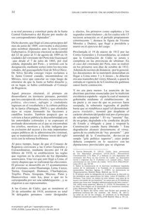 ecarpio@tc-gob.pe / opazop@usmp.pe
VOX JURIS, Lima (Perú) 31 (1): 29-49,2016
ISSN: 1812-6864
32 ÉDGAR CARPIO MARCOS / ÓSCAR ANDRÉS PAZO PINEDA
a su real persona y constituir parte de la Junta
Central Gubernativa del Reyno por medio de
sus correspondientes diputados”.
Dicho decreto, que llegó a Lima a principios del
mes de junio de 1809, convocaba a elecciones
para nombrar diputados ante la Junta Central
Gubernativa. El proceso electoral se desarrolló
del 22 de junio al 31 de agosto de 1809 en 16
ciudades del virreinato del Perú más Guayaquil
–que desde el 7 de julio de 1803, por real
cédula, dependía del Perú–, y terminó con la
designación, mediante sorteo entre los tres más
votados, del guayaquileño José de Silva Olave.
De Silva llevaba consigo viejos reclamos a
la Junta Central cuando, encontrándose en
México, tuvo que cancelar su viaje luego de
enterarse de que la Junta se había disuelto y,
en su lugar, se había conformado el Consejo
de Regencia.
Aquel proceso electoral, el primero en
desarrollarse en territorio peruano, permitió
que los conceptos de soberanía, representación
política, elecciones, sufragio y ciudadanía
ingresen en el vocabulario y la cultura política
de la época (Paniagua, 2003) y que alrededor
suyo se vayan formando las facciones y
caudillos locales. También propició que se
volviera a hacer pública la disconformidad con
las autoridades coloniales y se expresara el
profundo descontento en el que se encontraban
los criollos, mestizos y la élite indígena por
su exclusión del acceso a los más importantes
cargos públicos de la administración virreinal,
que se materializó en el último tercio del siglo
xviii con la reforma borbónica.
Al poco tiempo, luego de que el Consejo de
Regencia convocara a las Cortes Generales y
Extraordinarias, mediante decreto del 14 de
febrero de 1810, se establecieron las reglas
que regirían en la elección de los diputados
americanos. Una vez que este llegó a Lima, el
virrey dispuso que se realizaran las elecciones.
El proceso se desarrolló en 13 ayuntamientos
del virreinato, como Huamanga, Lima, Cuzco,
Tarma, Guayaquil, Huánuco, Chachapoyas,
Trujillo, Piura, Arequipa, Maynas, Puno y
Huancavelica –más Ica, pese a que no le
correspondía por ser una subdelegación–, y se
eligieron a sus representantes.
A las Cortes de Cádiz, que se instalaron el
24 de setiembre de 1810, asistieron en total
36 delegados peruanos –entre designados
y electos, los primeros como suplentes y los
segundos como titulares–, de los cuales solo 15
tuvieron actuación en el periodo propiamente
constituyente 4
; destaca la figura de Vicente
Morales y Duárez, que llegó a presidirla y
murió en el ejercicio del cargo.
Proclamada el 19 de marzo de 1812 por las
Cortes Generales y Extraordinarias, se ordenó
que la Constitución de Cádiz se jurara y
cumpliera en las provincias de ultramar. En
el caso del virreinato del Perú, esto se realizó
en los primeros seis días de octubre de 1812.
Además de razones de distancia –por lo general,
los documentos de la metrópoli demoraban en
llegar a Lima entre 3 y 6 meses–, la dilación
era una maniobra del virrey Abascal, a quien la
entrada en vigencia de la Constitución gaditana
causó fuerte conmoción.
Y no era para menos. La asunción de las
doctrinas pactistas enunciadas por la tradición
escolástica española –según la cual el monarca
gobernaba mediante el establecimiento de
un pacto y, en caso de que su potestas fuera
usurpada, la soberanía regresaba al pueblo
hasta que se restablezca aquel (el denominado
pacto traslatii)–, terminó por desplazar el
carácter absoluto del poder real por el principio
de soberanía popular 5
. El rey “ausente” fue,
de un golpe, degradado a la condición de jefe
de Estado y obligado a jurar y respetar la
Constitución cuando fuera liberado 6
. Esta
degradación alcanzó directamente al virrey,
quien de su condición de “rey presente” 7
, por
autoridad de la Constitución, devino en un
simple “jefe político superior”, cuyo poder
debería compartir en lo sucesivo con las
diputaciones provinciales que se eligieran
4. García Belaunde, D. (2012). Cádiz: lista provisional
de los diputados peruanos (1810-1813). Pensamiento
Constitucional, (17); Rizo, P. y Salinaz, D. Los diputados del
virreinato del Perú en las Cortes de Cádiz: su dimensión
social y regional. En S. O´phelan y G. Lomnè (eds.), Voces
americanas en las Cortes de Cádiz: 1810-1814, IFEA-PUCP,
Lima 2014, pp. 58-59.
5. Sobre la coexistencia de la doctrina escolástica española
acerca de la soberanía y la fundada en el iusnaturalismo
racionalista, Sánchez Agesta, L. (1987). La democracia en
Hispanoamérica. Madrid: Rialp, Madrid, pp. 34-35.
6. El debate sobre la delegación de la soberanía se discutió en
los periódicos que aparecieron en Lima, como El Satélite o El
Peruano: “Los reyes –se indica en este último– son obra de la
mano y del poder de los hombres”, en tanto que en El Satélite se
afirma que estos son “simples administradores del bien común”.
Vid. sobre estos aspectos, Macera, P. (1955). El liberalismo, en
su libro Tres etapas en el desarrollo de la conciencia nacional.
Lima: Ediciones Fanal, pp. 98-100.
7 Sobre la figura del virrey como una ficción que permite la
presencia continua del rey ausente, vid. Rivero, M. (2011).
La edad de oro de los virreyes. El virreinato en la Monarquía
Hispánica durante los siglos XVII y XVIII. Madrid: Akal, p. 59 y ss.
 