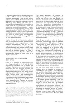 ecarpio@tc-gob.pe / opazop@usmp.pe
VOX JURIS, Lima (Perú) 31 (1): 29-49,2016
ISSN: 1812-6864
34 ÉDGAR CARPIO MARCOS / ÓSCAR ANDRÉS PAZO PINEDA
a colocar la placa sobre la Plaza Mayor con el
nombre de “Plaza de la Constitución”. Al año
siguiente, abandonada Lima por las huestes
realistas, en un cabildo abierto realizado el 15
de julio de 1821, un testigo refirió que “botaron
el busto y armas del rey a la plaza, que la
multitud destrozó a patadas; lo mismo hicieron
con la lápida de la Constitución y armas que
se hallaban puestas en los tribunales, y lugares
públicos de la ciudad, en cuyo lugar se puso:
Lima Independiente” (R. M., 1971, p. 489). Dos
semanas después, desde la ciudad de Huaura,
San Martín proclamaba la independencia del
Perú. El 9 de agosto, abolía la Constitución
oficialmente, declarándola “incompatible con
los altos destinos del Perú”.
Ese fue el final de la Constitución gaditana,
pero no de su influencia en el ulterior proceso
constitucional que empezábamos como
república independiente. Tal vez el más
importante sería el rechazo del despotismo
absoluto, fundado en el derecho divino de los
reyes, y la afirmación, en su lugar, del
principio de soberanía popular; así como el
reconocimiento de los derechos y libertades
esenciales del hombre y, entre ellos, de la
libertad de imprenta.
DESIGNIO Y DETERMINACIÓN
(1821-1920)
Como se ha afirmado, la independencia del
Perú fue proclamada el 28 de julio de 1821
por José de San Martín. En los hechos, sin
embargo, el proceso de emancipación recién
empezaba, pues una parte del territorio aún
se encontraba en manos del ejército realista,
especialmente en el sur del país, donde todavía
se juró y aplicó la Constitución gaditana por
algún tiempo más8
. La independencia
definitiva solo se alcanzó el 9 de diciembre de
1824, cuando el ejército español fue derrotado
militarmente y el virrey José de La Serna
firmó la capitulación, y recién la América
latina toda pudo disipar cualquier amenaza a
su emancipación.
8. En el Cusco se juró el 15 de octubre de 1820 y al mes
siguiente en Arequipa (Cf. Peralta, 2013, pp. 73-74). Por esos
meses también se llevaron a cabo procesos electorales bajo
la égida de la Constitución de Cádiz, como los orientados a
elegir a los representantes de las diputaciones provinciales o
los cabildos. Vid. SOLA I VILA, N. Quedarán ya para el polvo
y el olvido: las elecciones a diputados a las cortes españolas
en el Perú, (1810-1824). En A. Martínez, La independencia
inconcebible. España y la “pérdida” del Perú (1820-1824), Lima:
PUCP, p. 225 y ss.
Para aquel entonces, el proceso de
independencia ya no estaba dirigido por el
general San Martín, sino por Bolívar. Sin
embargo, durante la estancia del libertador
argentino se expidieron una serie de textos
normativos que organizaron la república.
Entre los documentos fundacionales se
encuentra el Reglamento Provisional, del 12
de febrero de 1821, y el Estatuto Provisional,
del 8 de octubre del mismo año, que se expidió
cuando ya San Martín tenía la condición de
“Protector de la Libertad del Perú”. El Estatuto
rigió hasta el 17 de diciembre de 1822, en que
el primer Congreso Constituyente aprobó las
Bases de la Constitución Política de la
República Peruana.
Antes de que se delibere sobre las Bases se
resolvió la cuestión de la forma de gobierno
que adoptaríamos. El primer Congreso
Constituyente se había instalado el 20 de
septiembre de 1822 y, al día siguiente, designó
entre sus miembros a la primera Junta
Gubernativa del Perú, integrada por José de
la Mar, Felipe Antonio Alvarado y Conde de
Vista Florida. Poco tiempo después, el 23 de
febrero del año siguiente, los generales del
ejército libertador hicieron saber al Congreso
la necesidad de que el poder se encuentre
centralizado en una persona, por lo que se
sugería el nombramiento de un presidente de la
república, lo que se aceptó, y mediante decreto
del 28 de febrero de 1823 se designó a José de
la Riva Agüero, que de esta forma se convirtió
en el primer presidente de la república.
Tan solo unos meses antes, el debate giró
alrededor de si se buscaba un monarca en
alguna familia real europea o si se optaba por
una república. San Martín (Pareja, 2005) y
algunos de sus adláteres (Mc Evoy, 1996) eran
de la idea de institucionalizar una monarquía
parlamentaria, mientras que los liberales que
integraban la primera Asamblea Constituyente
se inclinaban por una república. Y fue esta
última postura la que primó, al disponer el
artículo 2° de las Bases que “la soberanía
reside esencialmente en la nación: esta es
independiente de la monarquía española, y de
toda dominación extranjera, y no puede ser
patrimonio de ninguna persona ni familia”;
precisando su artículo 14.° que “el ejercicio
del poder ejecutivo nunca puede ser vitalicio,
y mucho menos hereditario” (Basadre, 2002,
pp. 70-73).
 