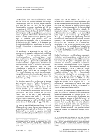 ecarpio@tc-gob.pe / opazop@usmp.pe
VOX JURIS, Lima (Perú) 31 (1): 29-49,2016
VOX JURIS (31) 1, 2016
35
Evolución del constitucionalismo peruano
Evolution of peruvian constitutionalism
Las Bases no eran sino los cimientos a partir
de los cuales se debería orientar el trabajo
constituyente ulterior, lo que efectivamente
hizo con lo que en rigor fue la primera
Constitución peruana, aprobada el 12 de
noviembre de 1823. Por ello, no le falta razón
a Domingo García Belaunde (1989-1990) al
afirmar que a las Bases puede considerárselas
como el primer “documento fundacional del
nuevo Estado constitucional peruano, pues
aquí se sentaron, por primera vez, los
principios relacionados con la organización
de los poderes del Estado y la defensa de los
derechos individuales, acorde con la filosofía
liberal e iluminista predominante entonces”
(p. 60).
Al aprobarse la Constitución de 1823 se
mantuvo la figura del presidente de la república
(Sánchez, 1972), un instituto oriundo del
constitucionalismo norteamericano, pero
que, a diferencia de aquel, debía ser elegido
por el Congreso, a propuesta del Senado. Se
institucionalizó a un presidente debilitado en
un contexto en el que se requería fortalecerlo,
pues en estos primeros años de vida
republicana la situación era caótica. Como
describe Anna (2003), en ese entonces “[e]l
Perú entró ahora en una suerte de submundo.
Las palabras eran inadecuadas para describir
la gravedad de la situación o el grado de
anarquía” (p. 289).
En términos generales, no fue esa la lectura
que tuvieron nuestros “padres fundadores”.
Como ha sostenido Vargas (1958), la
Constitución de 1823 “fue el fruto de la
ilusión liberal” y su contenido refleja la
“falta de sentido de la realidad” de los que la
redactaron. “En lugar de crear un ejecutivo
fuerte, que era lo que el país necesitaba,
crearon un espectro de poder […] y, por lo
mismo, fueron causa de que el país cayera
en la anarquía, de la cual no lo libró sino la
mano férrea de Bolívar […]” (pp. 440-441) 9
.
No bien se aprobó la Constitución de 1823, el
12 de noviembre, esta fue casi inmediatamente
suspendida, al otorgársele a Bolívar el “poder
dictatorial” y, por tanto, la suprema autoridad
política y militar, lo que se formalizó mediante
decreto del 10 de febrero de 1824 10
. A
diferencia de los liberales, Bolívar pensaba que
las nacientes repúblicas requerían de ejecutivos
fuertes y, por ello, que la “salida constitucional
consistía en la concentración de la autoridad
política en un Poder Ejecutivo dotado de
facultades militares y políticas extraordinarias,
políticamente irresponsable, y con capacidad
para elegir a su sucesor […]” (Gargarella,
2014, p. 17). Después de organizar y triunfar
militarmente sobre el ejército realista, Bolívar
sometió a la consideración de los colegios
electorales un proyecto de Constitución,
semejante al que se aprobó unos meses antes
en Bolivia, que fue aprobado por los colegios
electorales y se promulgó finalmente el 30 de
noviembre de 1826 (García Belaunde, 1992, p.
148 y ss.).
Dicha Constitución consideraba un presidente
vitalicio y un vicepresidente nombrado por el
presidente, con la aprobación del Parlamento;
así como un Congreso integrado por tres
cámaras: los tribunos, senadores y censores,
esta última una magistratura cuyos orígenes
se encuentran en el pensamiento antiguo, a la
que se encargaba “velar si el gobierno cumple
y hace cumplir la Constitución, las leyes y los
tratados públicos” (art. 51.1). Denominada
“Constitución vitalicia”, sin embargo, esta
tuvo una vigencia efímera, pues solo rigió
hasta el 9 de diciembre de 1826, en que,
ausente Bolívar del territorio nacional, fue
dejada sin efecto. El 11 de junio de 1827 se
restauró la Constitución de 1823, que rigió
hasta el 18 de marzo de 1828, en que entró en
vigencia la tercera Constitución.
Adiferencia de las anteriores, expedidas cuando
parte del territorio nacional se encontraba bajo
intervención española, la Constitución de 1828
fue aprobada sin los apremios de afrontar una
guerra externa, aunque sí bajo la lucha y el
encono de los caudillos militares en el frente
interno. Aun así, ella deja ver una reflexión
seria sobre la mejor forma de organización
política que teníamos que darnos y, por ello,
Manuel Vicente Villarán (1962) la caracterizó
como la “madre de nuestras Constituciones”
(p. 45).
9. Igualmente, Mc Evoy, C. (2011). De la República jacobina a
la República práctica: los dilemas del liberalismo en el Perú,
1822-1872. En I. Jaksic y E. Posada (eds.), Liberalismo y
poder. Latinoamérica en el siglo XIX. Santiago de Chile: FCE,
pp. 211-216.
10. En el decreto del 10 de febrero de 1824, que lo invistió
de los poderes de un dictador comisario, se disponía: “Quedan
sin cumplimiento los artículos de la Constitución política, las
leyes y decretos que fueren incompatibles con la salvación de
la República”. Sobre el sentido de la “dictadura comisaria”,
Schmitt, C. (1999). La dictadura. Madrid: Alianza Editorial, p.
57 y ss.
 