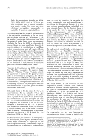 ecarpio@tc-gob.pe / opazop@usmp.pe
VOX JURIS, Lima (Perú) 31 (1): 29-49,2016
ISSN: 1812-6864
36 ÉDGAR CARPIO MARCOS / ÓSCAR ANDRÉS PAZO PINEDA
Todas las posteriores dictadas en 1834,
1839, 1856, 1860, 1867 y 1920 son sus
hijas legítimas, más o menos parecidas
a la madre común. Son como sucesivas
ediciones corregidas, aumentadas o
reducidas de un libro original (ídem).
A diferencia de la Carta de 1823, que minimizó
a la institución presidencial y, en su lugar,
otorgó plenos poderes al Parlamento; y de
la propia Constitución bolivariana, que hizo
las cosas al revés, hasta crear un presidente
vitalicio; la Carta de 1828 se distanció de
ambas. Buscó un justo equilibrio, dotando de
amplios poderes al presidente de la república,
quien conjuntamente con el vicepresidente,
sería elegido por colegios electorales; pero, al
mismo tiempo, lo sujetó a límites. Apartándose
de la rígida separación de poderes, estableció
que el ejecutivo contara con ministros de
Estado y dispuso que los actos del presidente no
fueran obedecidos si no contaban con la firma
de sus ministros, si bien permitió la reelección
presidencial inmediata (Aljovín, 2000).
También la Constitución de 1828 estableció
los “durables cimientos de nuestro hogar
político” (Villarán, 1962, p. 49), pues, además
de equilibrar el ejercicio del poder político
entre el presidente y el Congreso, ella ratificó
la forma unitaria del Estado (Paniagua, 2003b),
fomentó la descentralización territorial y
administrativa, consagró la bicameralidad del
Congreso y reconoció los principales derechos
fundamentales de la persona, particularmente
los de corte individual.
Ella rigió hasta el 10 de junio de 1834, en
cumplimiento de su artículo 176.°, que
disponía el cese de su vigencia a los cinco
años a partir de la fecha de su publicación.
En cumplimiento de este precepto, en julio
de 1833 se reunió la Convención Nacional con
el propósito de examinar y, de ser el caso,
reformar la Constitución de 1828. Y decidió
que debía darse una nueva, vistas las reformas
y actualizaciones que se hicieron a aquella.
Sería la cuarta Constitución que se aprobara,
entrando en vigencia el 10 de junio de 1834
(Paniagua, 2004, pp. 341 y ss).
En lo sustancial, su contenido es semejante a
su predecesora, salvo ligeras modificaciones,
como haber dispuesto la supresión de las
juntas departamentales y eliminado el cargo de
vicepresidente de la república, estableciendo
que, en caso se produjera la vacancia del
primer mandatario, este sería asumido por el
presidente del Consejo de Estado. Y si bien
esta no tenía una cláusula de caducidad, tuvo
una vigencia breve. En los hechos, hasta el
6 de agosto de 1836 11
, tras la agudización
de los enfrentamientos entre los caudillos
militares (Paniagua, p. 431), pero, sobre todo,
como consecuencia de la creación de la
Confederación Perú-Boliviana (1836-1839),
por impulso de Andrés de Santa Cruz, que
terminó dividiendo al territorio nacional en
dos, al crearse el Estado Nor-peruano y el
Estado Sur-peruano (García Belaunde, 1998).
En cada uno de estos Estados se dio su propia
Constitución. La Asamblea reunida en
Sicuani, Cusco, que representaba al Estado
Sud-peruano, aprobó la suya el 17 de marzo de
1836; en tanto que el Estado Nor-peruano hizo
lo propio el 6 de agosto de 1836, aprobándose
luego la Ley Fundamental de la Confederación
Perú-Boliviana el 1 de mayo de 1837, una
Constitución que confederaba a estos dos
Estados peruanos y a Bolivia. Para algunos, la
creación de esta confederación era fruto de una
“agresión externa” del ejército boliviano. Para
otros, se trataba de una nueva organización
política “que transformaría al Perú y Bolivia
en un gran país, próspero y tranquilo, que
estaba amparado por lazos de unión históricos”
(Aljovín, 2001, p. 69).
De todos modos, al ser resultado de una
imposición militar, también estas tuvieron
existencia efímera, siendo suprimidas, tras
un esfuerzo conjunto entre militares peruanos
y chilenos, el 10 de noviembre de 1839
(Villarán, 1998)12
. La debacle del Estado
Confederado trajo consigo la oportunidad
para refundar, una vez más, la república con
la aprobación de una nueva Constitución.
Esta fue la Carta de 1839, la única entre las
constituciones nacionales en ser promulgada
en una ciudad fuera de Lima, pues se aprobó
en la ciudad de Huancayo el 10 de noviembre
de 1839 por el mariscal Agustín Gamarra.
Se caracterizó por ser una Constitución
marcadamente conservadora y autoritaria,
11. Formalmente, la Constitución de 1834 solo fue declarada
“insubsistente” mediante una Ley del 22 de agosto de 1839,
una vez que la aventura confederada fue derrotada.
12. Vid. Basadre (1987). Reconsideraciones sobre el problema
histórico de la confederación Perú-Boliviana. En A. Flores
(comp.), Independencia y revolución. 1780-1840, T. 2, (pp. 295-
331). Lima: Instituto Nacional de Cultura.
 