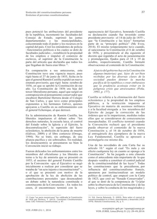 ecarpio@tc-gob.pe / opazop@usmp.pe
VOX JURIS, Lima (Perú) 31 (1): 29-49,2016
VOX JURIS (31) 1, 2016
37
Evolución del constitucionalismo peruano
Evolution of peruvian constitutionalism
pues potenció las atribuciones del presidente
de la república, incrementó las facultades del
Consejo de Estado, suprimió las juntas
departamentales y las municipalidades,
concentrando todo el poder y los recursos en la
capital del país. Creó los intendentes de policía
–funcionarios políticos a los cuales se dotó de
facultades judiciales–, restableció la propiedad
de los empleos e impulsó el comercio de
esclavos, al suprimir de la Constitución la
parte del artículo que declaraba que todos los
que llegaban de fuera eran libres 13
.
En comparación a sus antecesoras, esta
Constitución tuvo una vigencia mayor, pues
rigió hasta el 27 de junio de 1855, fecha en la
que el general Ramón Castilla expidió un nuevo
estatuto provisorio, que rigió hasta octubre de
1856, en que se aprobó la Constitución de ese
año. La Constitución de 1856 era hija del
tercer liberalismo peruano, aquel que surgió en
contraposición al pensamiento conservador que
encabezó Bartolomé Herrera desde el Colegio
de San Carlos, y que tuvo como principales
exponentes a los hermanos Gálvez, quienes
apoyaron a Castilla en su enfrentamiento con
el general Echenique, al que derrocó.
En la administración de Ramón Castilla, los
liberales impulsaron el debate sobre “los
derechos naturales, la escuela laica, el control
del Estado sobre la Iglesia y el Ejército, la
descentralización”, la supresión del fuero
eclesiástico, la abolición de la pena de muerte
(Gálvez, 2009) y el libre comercio (Orrego,
1994). No se trató, sin embargo, de una
alianza pacífica y sin sobresaltos. En realidad,
los desencuentros se presentaron no bien la
Convención inició su trabajo.
Fueron delicados los enfrentamientos entre los
miembros del oficialismo y los liberales en
torno a la ley de amnistía que se presentó en
1855; el ascenso del general Fermín Castillo
por la Convención –que el Ejecutivo se negó
inicialmente a realizar por considerar que se
trataba de “un acto injusto e inconstitucional”–,
o el que se presentó con motivo de la
aprobación de la ley de abolición de las
contribuciones personales –que desencadenó
un debate sobre la naturaleza constituida o
constituyente de la Convención–. En todos los
casos, el encontronazo terminó con la
aquiescencia del Ejecutivo, honrando Castilla
su declaración cuando fue investido como
presidente provisorio –el 14 de julio de 1855–,
que “la Constitución y las leyes” formarían
parte de su “principio político” (Mc Evoy,
2014). El mismo temperamento tuvo cuando,
al sancionarse la Constitución el 6 de octubre
de 1856, y presentársele al día siguiente el
decreto que regulaba el acto de juramentación
y promulgación, fijados para el 18 y 19 de
octubre, respectivamente, Castilla formuló
observaciones al contenido de la Constitución:
Ajuicio del gobierno hayen la Constitución
algunas (materias) que, lejos de ser bien
recibidas por las diversas clases de la
sociedad pueden detener la marcha
pacífica de la república y crear embarazos
que la prudencia aconseja evitar en la
peligrosa crisis que atravesamos (Peña,
1993, p. 177).
Castilla se refería a la eliminación del fuero
eclesiástico y la propiedad de los empleos
públicos, a la restricción impuesta al
Ejecutivo en materia de ascensos militares
y a la facultad otorgada a los miembros del
Ejército de juzgar la corrección de las
órdenes que se le impartieran, medidas todas
ellas que se consideraron de consecuencias
insospechadas. El conflicto terminó cuando
la Convención rechazó que el presidente
pueda observar el contenido de la nueva
Constitución y, el 16 de octubre de 1856,
al entregársele dos ejemplares de la nueva
Ley Fundamental, Castilla se apresuró a
promulgarla ese mismo día.
Una de las novedades de esta Carta fue su
artículo 10.° según el cual “Es nula y sin
efecto cualquiera ley en cuanto se oponga a la
Constitución”. Se ha juzgado a esta cláusula
como el antecedente más importante de lo que
después vendría a constituir el control judicial
de la constitucionalidad de las leyes14
. Todas
las constituciones que la precedieron, por
influencia del constitucionalismo francés,
apostaron por institucionalizar un modelo
político de control, que empezó con la Carta
de 1823, que creó un “Senado Conservador”,
al que se dotó de la competencia de “[v]elar
sobre la observancia de la Constitución y de las
leyes, y sobre la conducta de los magistrados y
13. Como “un parto monstruoso” fue calificada la Constitución
de 1839 por Pacheco, T. (2015). Cuestiones Constitucionales,
Lima: CEC-Tribunal Constitucional, p. 87.
14. Vid. García Belaúnde, D. (2003). Nota sobre el control de
constitucionalidad en el Perú: antecedentes y desarrollo (1823-
1979). Historia Constitucional, (4), p. 5.
 