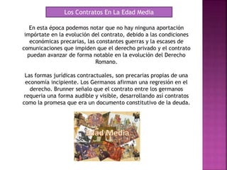 Los Contratos En La Edad Media
En esta época podemos notar que no hay ninguna aportación
impórtate en la evolución del contrato, debido a las condiciones
económicas precarias, las constantes guerras y la escases de
comunicaciones que impiden que el derecho privado y el contrato
puedan avanzar de forma notable en la evolución del Derecho
Romano.
Las formas jurídicas contractuales, son precarias propias de una
economía incipiente. Los Germanos afirman una regresión en el
derecho. Brunner señalo que el contrato entre los germanos
requeria una forma audible y visible, desarrollando así contratos
como la promesa que era un documento constitutivo de la deuda.
 