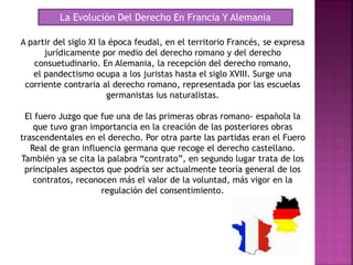 La Evolución Del Derecho En Francia Y Alemania
A partir del siglo XI la época feudal, en el territorio Francés, se expresa
jurídicamente por medio del derecho romano y del derecho
consuetudinario. En Alemania, la recepción del derecho romano,
el pandectismo ocupa a los juristas hasta el siglo XVIII. Surge una
corriente contraria al derecho romano, representada por las escuelas
germanistas ius naturalistas.
El fuero Juzgo que fue una de las primeras obras romano- española la
que tuvo gran importancia en la creación de las posteriores obras
trascendentales en el derecho. Por otra parte las partidas eran el Fuero
Real de gran influencia germana que recoge el derecho castellano.
También ya se cita la palabra “contrato”, en segundo lugar trata de los
principales aspectos que podría ser actualmente teoría general de los
contratos, reconocen más el valor de la voluntad, más vigor en la
regulación del consentimiento.
 