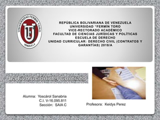 Alumna: Yoscárol Sanabria
C.I. V-16.095.811
Sección: SAIA C
REPÚBLICA BOLIVARIANA DE VENEZUELA
UNIVERSIDAD “FERMÍN TORO
VICE-RECTORADO ACADÉMICO
FACULTAD DE CIENCIAS JURÍDICAS Y POLÍTICAS
ESCUELA DE DERECHO
UNIDAD CURRICULAR: DERECHO CIVIL (CONTRATOS Y
GARANTÍAS) 2018/A
Profesora: Keidys Perez
 