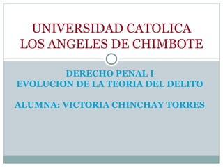 DERECHO PENAL I
EVOLUCION DE LA TEORIA DEL DELITO
ALUMNA: VICTORIA CHINCHAY TORRES
UNIVERSIDAD CATOLICA
LOS ANGELES DE CHIMBOTE
 