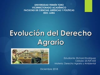 UNIVERSIDAD FERMÍN TORO
VICERRECTORADO ACADÉMICO
FACULTAD DE CIENCIAS JURÍDICAS Y POLÍTICAS
EDO. LARA
Estudiante: Richard Rodríguez
Cédula: 25.929.433
Materia: Derecho Agrario y Ambiental
Diciembre 2018
 