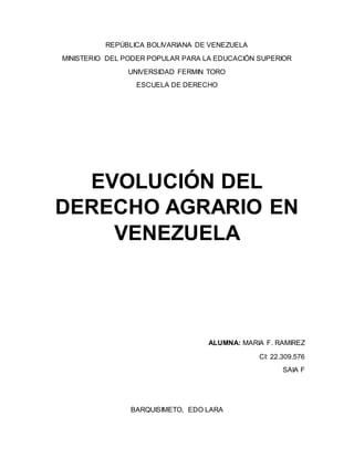 REPÚBLICA BOLIVARIANA DE VENEZUELA
MINISTERIO DEL PODER POPULAR PARA LA EDUCACIÓN SUPERIOR
UNIVERSIDAD FERMIN TORO
ESCUELA DE DERECHO
EVOLUCIÓN DEL
DERECHO AGRARIO EN
VENEZUELA
ALUMNA: MARIA F. RAMIREZ
CI: 22.309.576
SAIA F
BARQUISIMETO, EDO LARA
 