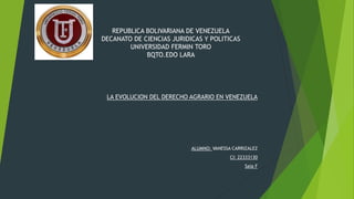 REPUBLICA BOLIVARIANA DE VENEZUELA
DECANATO DE CIENCIAS JURIDICAS Y POLITICAS
UNIVERSIDAD FERMIN TORO
BQTO.EDO LARA
LA EVOLUCION DEL DERECHO AGRARIO EN VENEZUELA
ALUMNO: VANESSA CARRIZALEZ
CI: 22333130
Saia F
 