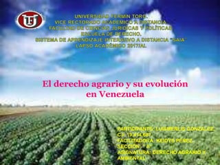 El derecho agrario y su evolución
en Venezuela
PARTICIPANTE: LUISMERLIS GONZALEZ.
C.I: 19.414.687.
FACILITADORA: KEIDYS PÉREZ.
SECCIÓN: ” A”
ASIGNATURA: DERECHO AGRARIO Y
AMBIENTAL.
 