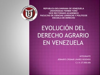 EVOLUCIÓN DEL
DERECHO AGRARIO
EN VENEZUELA
INTEGRANTE
JERMARYS CRISMAR LINARES ROSENDO
C.I.V.-27.008.606
REPUBLICA BOLIVARIANA DE VENEZUELA
UNIVERSIDAD FERMIN TORO
VICE RECTORADO ACADEMICO
FACULTAD DE CIENCIAS JURIDICAS Y POLITICOS
ESCUELA DE DERECHO
 