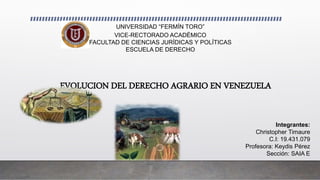 EVOLUCION DEL DERECHO AGRARIO EN VENEZUELA
UNIVERSIDAD “FERMÍN TORO”
VICE-RECTORADO ACADÉMICO
FACULTAD DE CIENCIAS JURÍDICAS Y POLÍTICAS
ESCUELA DE DERECHO
Integrantes:
Christopher Timaure
C.I: 19.431.079
Profesora: Keydis Pérez
Sección: SAIA E
 