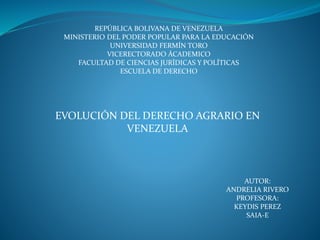REPÚBLICA BOLIVANA DE VENEZUELA
MINISTERIO DEL PODER POPULAR PARA LA EDUCACIÓN
UNIVERSIDAD FERMÍN TORO
VICERECTORADO ÁCADEMICO
FACULTAD DE CIENCIAS JURÍDICAS Y POLÍTICAS
ESCUELA DE DERECHO
EVOLUCIÓN DEL DERECHO AGRARIO EN
VENEZUELA
AUTOR:
ANDRELIA RIVERO
PROFESORA:
KEYDIS PEREZ
SAIA-E
 