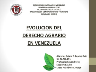 EVOLUCION DEL
DERECHO AGRARIO
EN VENEZUELA
REPUBLICA BOLIVARIANA DE VENEZUELA
UNIVERSIDAD FERMIN TORO
VICE-RECTORADO ACADEMICO
FACULTADES DE CIENCIAS POLITICAS Y JURIDICAS
ESCUELA DE DERCHO
Alumno: Oriana P. Pereira Ortiz
C.I 26.750.191
Profesora: Keydis Perez
Sección: SAIA B
Lapso Académico 2018/B
 