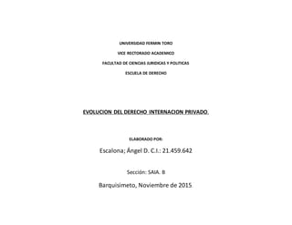 UNIVERSIDAD FERMIN TORO
VICE RECTORADO ACADEMICO
FACULTAD DE CIENCIAS JURIDICAS Y POLITICAS
ESCUELA DE DERECHO
EVOLUCION DEL DERECHO INTERNACION PRIVADO.
ELABORADO POR:
Escalona; Ángel D. C.I.: 21.459.642
Sección: SAIA. B
Barquisimeto, Noviembre de 2015.
 