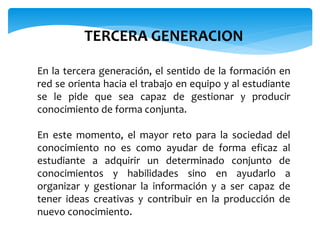 TERCERA GENERACION 
En la tercera generación, el sentido de la formación en 
red se orienta hacia el trabajo en equipo y al estudiante 
se le pide que sea capaz de gestionar y producir 
conocimiento de forma conjunta. 
En este momento, el mayor reto para la sociedad del 
conocimiento no es como ayudar de forma eficaz al 
estudiante a adquirir un determinado conjunto de 
conocimientos y habilidades sino en ayudarlo a 
organizar y gestionar la información y a ser capaz de 
tener ideas creativas y contribuir en la producción de 
nuevo conocimiento. 
 
