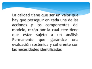 La calidad tiene que ser un valor que 
hay que perseguir en cada una de las 
acciones y los componentes del 
modelo, razón por la cual este tiene 
que estar sujeto a un análisis 
Permanente que garantice una 
evaluación sostenida y coherente con 
las necesidades identificadas 
 