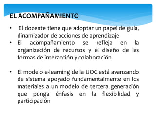 EL ACOMPAÑAMIENTO 
• El docente tiene que adoptar un papel de guía, 
dinamizador de acciones de aprendizaje 
• El acompañamiento se refleja en la 
organización de recursos y el diseño de las 
formas de interacción y colaboración 
• El modelo e-learning de la UOC está avanzando 
de sistema apoyado fundamentalmente en los 
materiales a un modelo de tercera generación 
que ponga énfasis en la flexibilidad y 
participación 
 