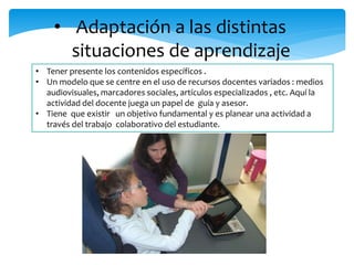 • Adaptación a las distintas 
situaciones de aprendizaje 
• Tener presente los contenidos específicos . 
• Un modelo que se centre en el uso de recursos docentes variados : medios 
audiovisuales, marcadores sociales, artículos especializados , etc. Aquí la 
actividad del docente juega un papel de guía y asesor. 
• Tiene que existir un objetivo fundamental y es planear una actividad a 
través del trabajo colaborativo del estudiante. 
