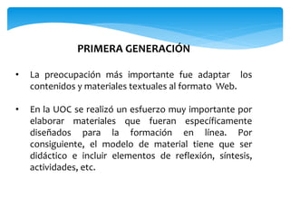 PRIMERA GENERACIÓN 
• La preocupación más importante fue adaptar los 
contenidos y materiales textuales al formato Web. 
• En la UOC se realizó un esfuerzo muy importante por 
elaborar materiales que fueran específicamente 
diseñados para la formación en línea. Por 
consiguiente, el modelo de material tiene que ser 
didáctico e incluir elementos de reflexión, síntesis, 
actividades, etc. 
 
