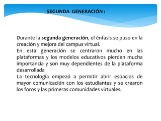SEGUNDA GENERACIÓN : 
Durante la segunda generación, el énfasis se puso en la 
creación y mejora del campus virtual. 
En esta generación se centraron mucho en las 
plataformas y los modelos educativos pierden mucha 
importancia y son muy dependientes de la plataforma 
desarrollada 
La tecnología empezó a permitir abrir espacios de 
mayor comunicación con los estudiantes y se crearon 
los foros y las primeras comunidades virtuales. 
 