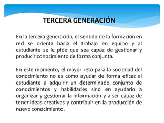 TERCERA GENERACIÓN 
En la tercera generación, el sentido de la formación en 
red se orienta hacia el trabajo en equipo y al 
estudiante se le pide que sea capaz de gestionar y 
producir conocimiento de forma conjunta. 
En este momento, el mayor reto para la sociedad del 
conocimiento no es como ayudar de forma eficaz al 
estudiante a adquirir un determinado conjunto de 
conocimientos y habilidades sino en ayudarlo a 
organizar y gestionar la información y a ser capaz de 
tener ideas creativas y contribuir en la producción de 
nuevo conocimiento. 
 