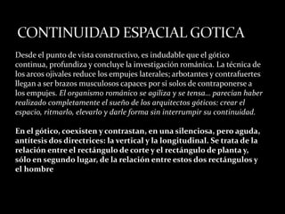 Desde el punto de vista constructivo, es indudable que el gótico
continua, profundiza y concluye la investigación románica. La técnica de
los arcos ojivales reduce los empujes laterales; arbotantes y contrafuertes
llegan a ser brazos musculosos capaces por sí solos de contraponerse a
los empujes. El organismo románico se agiliza y se tensa… parecían haber
realizado completamente el sueño de los arquitectos góticos: crear el
espacio, ritmarlo, elevarlo y darle forma sin interrumpir su continuidad.
En el gótico, coexisten y contrastan, en una silenciosa, pero aguda,
antítesis dos directrices: la vertical y la longitudinal. Se trata de la
relación entre el rectángulo de corte y el rectángulo de planta y,
sólo en segundo lugar, de la relación entre estos dos rectángulos y
el hombre
 