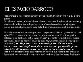 El movimiento del espacio barroco no tiene nada de común con el dinamismo
gótico.
Este dinamismo se substanciaba en el contraste entre dos directrices visuales, y
se servía de indicaciones de perspectiva, afirmadas mediante un juego de
líneas, que actuaban sobre la “caja del edificio” con un sentido bidimensional.
Mas el dinamismo barroco sigue toda la experiencia plástica y volumétrica del
siglo XVI; rechaza sus ideales, pero no sus instrumentos. Una línea gótica
obliga al ojo a deslizarse sobre la superficie y por tanto resta solidez al muro;
pero en el barroco todo el muro se alabea,(Comba de cualquier cuerpo o
superficie.) se pliega para crear un nuevo espacio. El movimiento
barroco no es una simple conquista espacial, sino que constituye una
categórica afirmación espacial de todo lo que representa espacio,
volumetría y elementos decorativos en acción. La cúpula de Sant’Ivo de
Borromini con su espiral ascendente, es el símbolo plástico de este fenómeno.
 