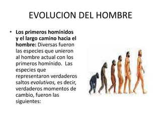 EVOLUCION DEL HOMBRE
• Los primeros homínidos
y el largo camino hacia el
hombre: Diversas fueron
las especies que unieron
al hombre actual con los
primeros homínido. Las
especies que
representaron verdaderos
saltos evolutivos, es decir,
verdaderos momentos de
cambio, fueron las
siguientes:
 