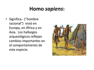Homo sapiens:
• Significa.- ("hombre
racional") vivió en
Europa, en África y en
Asia. Los hallazgos
arqueológicos reflejan
cambios importantes en
el comportamiento de
esta especie.
 