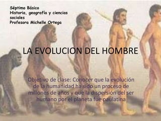 LA EVOLUCION DEL HOMBRE
Objetivo de clase: Conocer que la evolución
de la humanidad ha sido un proceso de
millones de años y que la dispersión del ser
humano por el planeta fue paulatina
Séptimo Básico
Historia, geografía y ciencias
sociales
Profesora Michelle Ortega
 