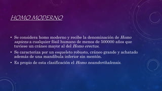 HOMO MODERNO
• Se considera homo moderno y recibe la denominación de Homo
sapiens a cualquier fósil humano de menos de 500000 años que
tuviese un cráneo mayor al del Homo erectus.
• Se caracteriza por un esqueleto robusto, cráneo grande y achatado
además de una mandíbula inferior sin mentón.
• Es propio de esta clasificación el Homo neanderthalensis.
 