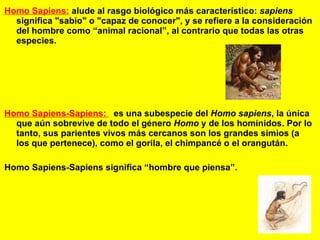 Homo Sapiens:   alude al rasgo biológico más característico:  sapiens  significa "sabio" o "capaz de conocer", y se refiere a la consideración del hombre como “animal racional”, al contrario que todas las otras especies.   Homo Sapiens-Sapiens:  es una subespecie del  Homo sapiens , la única que aún sobrevive de todo el género  Homo  y de los homínidos. Por lo tanto, sus parientes vivos más cercanos son los grandes simios (a los que pertenece), como el gorila, el chimpancé o el orangután.  Homo Sapiens-Sapiens significa “hombre que piensa”. 